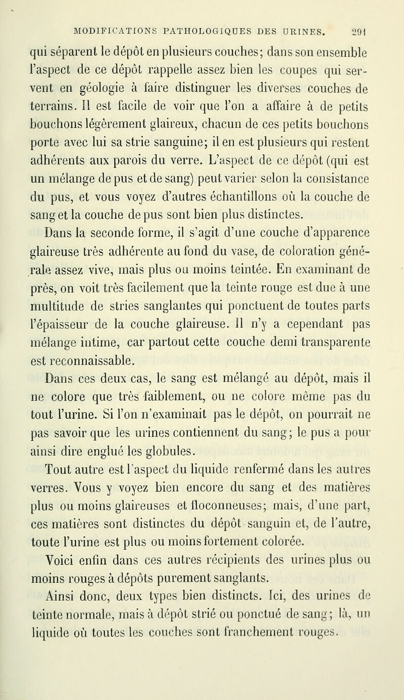 qui séparent le dépôt en plusieurs couches; dans son ensemble l'aspect de ce dépôt rappelle assez bien les coupes qui ser- vent en géologie à faire distinguer les diverses couches de terrains. 11 est facile de voir que l'on a affaire à de petits bouchons légèrement glaireux, chacun de ces petits bouchons porte avec lui sa strie sanguine; il en est plusieurs qui restent adhérents aux parois du verre. L'aspect de ce dépôt (qui est un mélange de pus et de sang) peut varier selon la consistance du pus, et vous voyez d'autres échantillons où la couche de sang et la couche de pus sont bien plus distinctes. Dans la seconde forme, il s'agit d'une couche d'apparence glaireuse très adhérente au fond du vase, de coloration géné- rale assez vive, mais plus ou moins teintée. En examinant de près, on voit très facilement que la teinte rouge est due à une multitude de stries sanglantes qui ponctuent de toutes parts l'épaisseur de la couche glaireuse. 11 n'y a cependant pas mélange intime, car partout cette couche demi transparente est reconnaissable. Dans ces deux cas, le sang est mélangé au dépôt, mais il ne colore que très faiblement, ou ne colore même pas du tout l'urine. Si l'on n'examinait pas le dépôt, on pourrait ne pas savoir que les urines contiennent du sang; le pus a pour ainsi dire englué les globules. Tout autre est l'aspect du liquide renfermé dans les autres verres. Vous y voyez bien encore du sang et des matières plus ou moins glaireuses et tloconneuses; mais, d'une part, ces matières sont distinctes du dépôt sanguin et, de l'autre, toute l'urine est plus ou moins fortement colorée. Voici enfin dans ces autres récipients des urines plus ou moins rouges à dépôts purement sanglants. Ainsi donc, deux types bien distincts. Ici, des urines de teinte normale, mais à dépôt strié ou ponctué de sang; là, un liquide où toutes les couches sont franchement rouges.