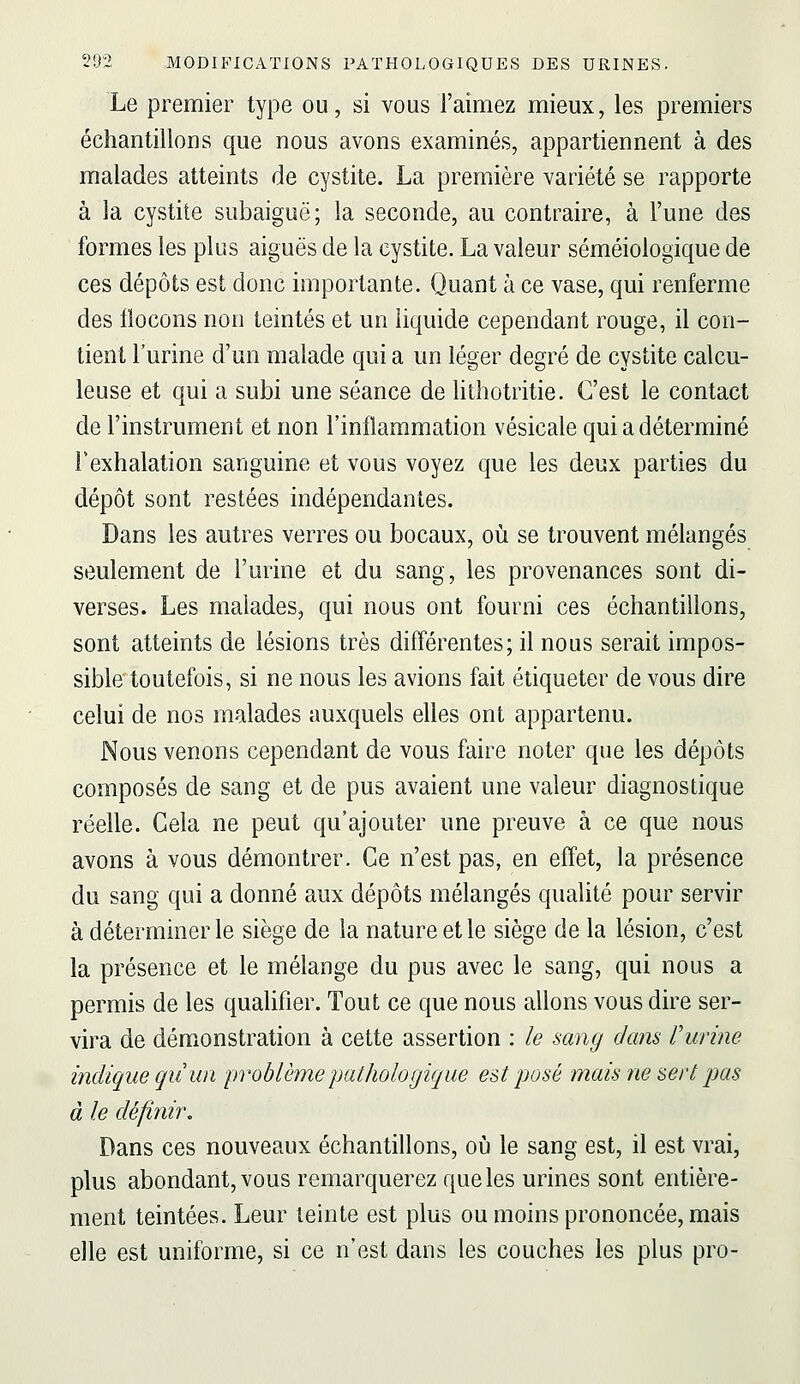 Le premier type ou, si vous l'aimez mieux, les premiers échantillons que nous avons examinés, appartiennent à des malades atteints de cystite. La première variété se rapporte à la cystite subaiguë; la seconde, au contraire, à l'une des formes les plus aiguës de la cystite. La valeur séméiologique de ces dépôts est donc importante. Quant à ce vase, qui renferme des flocons non teintés et un liquide cependant rouge, il con- tient l'urine d'un malade qui a un léger degré de cystite calcu- leuse et qui a subi une séance de lithotritie. C'est le contact de l'instrument et non l'inflammation vésicale qui a déterminé Fexhalation sanguine et vous voyez que les deux parties du dépôt sont restées indépendantes. Dans les autres verres ou bocaux, où se trouvent mélangés seulement de l'urine et du sang, les provenances sont di- verses. Les malades, qui nous ont fourni ces échantillons, sont atteints de lésions très différentes; il nous serait impos- sible toutefois, si ne nous les avions fait étiqueter de vous dire celui de nos malades auxquels elles ont appartenu. Nous venons cependant de vous faire noter que les dépôts composés de sang et de pus avaient une valeur diagnostique réelle. Cela ne peut qu'ajouter une preuve à ce que nous avons à vous démontrer. Ce n'est pas, en effet, la présence du sang qui a donné aux dépôts mélangés qualité pour servir à déterminer le siège de la nature et le siège de la lésion, c'est la présence et le mélange du pus avec le sang, qui nous a permis de les qualifier. Tout ce que nous allons vous dire ser- vira de démonstration à cette assertion : le sang dans rurine indique qii un problème pathologique est posé mais ne sert pas à le définir. Dans ces nouveaux échantillons, où le sang est, il est vrai, plus abondant, vous remarquerez que les urines sont entière- ment teintées. Leur teinte est plus ou moins prononcée, mais elle est uniforme, si ce n'est dans les couches les plus pro-