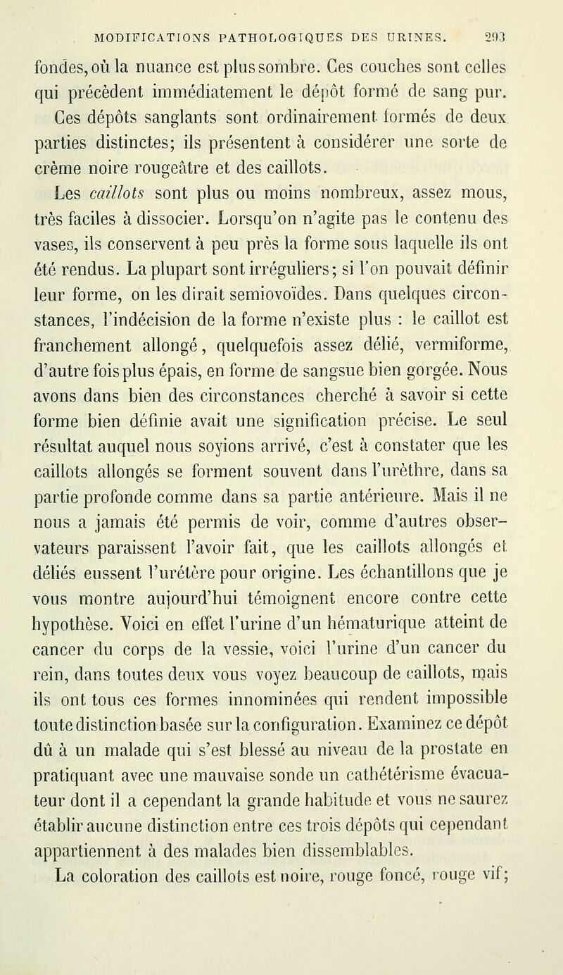 fondes, OÙ la nuance est plus sombre. Ces couches sont celles qui précèdent immédiatement le dépôt formé de sang pur. Ces dépôts sanglants sont ordinairement formés de deux parties distinctes; ils présentent à considérer une sorte de crème noire rougeâtre et des caillots. Les caillots sont plus ou moins nombreux, assez mous, très faciles à dissocier. Lorsqu'on n'agite pas le contenu des vases, ils conservent à peu près la forme sous laquelle ils ont été rendus. La plupart sont irréguliers; si l'on pouvait définir leur forme, on les dirait semiovoïdes. Dans quelques circon- stances, l'indécision de la forme n'existe plus : le caillot est franchement allongé, quelquefois assez délié, vermiforme, d'autre fois plus épais, en forme de sangsue bien gorgée. Nous avons dans bien des circonstances cherché à savoir si cette forme bien définie avait une signification précise. Le seul résultat auquel nous soyions arrivé, c'est à constater que les caillots allongés se forment souvent dans l'urèthre, dans sa partie profonde comme dans sa partie antérieure. Mais il ne nous a jamais été permis de voir, comme d'autres obser- vateurs paraissent l'avoir fait, que les caillots allongés et déliés eussent l'uretère pour origine. Les échantillons que je vous montre aujourd'hui témoignent encore contre cette hypothèse. Voici en effet l'urine d'un hématurique atteint de cancer du corps de la vessie, voici l'urine d'un cancer du rein, dans toutes deux vous voyez beaucoup de caillots, mais ils ont tous ces formes innominées qui rendent impossible toute distinction basée sur la configuration. Examinez ce dépôt dû à un malade qui s'est blessé au niveau de la prostate en pratiquant avec une mauvaise sonde un cathétérisme évacua- teur dont il a cependant la grande habitude et vous ne saurez établir aucune distinction entre ces trois dépôts qui cependant appartiennent à des malades bien dissemblables. La coloration des caillots est noire, rouge foncé, rouge vif;