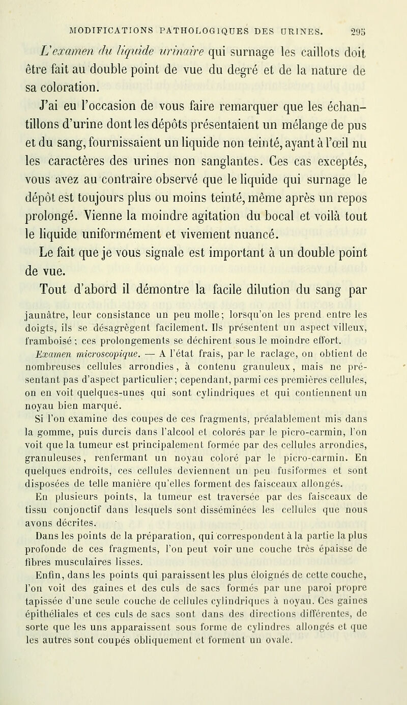 Lexamen du liquide urinaire qui surnage les caillots doit être fait au double point de vue du degré et de la nature de sa coloration. J'ai eu l'occasion de vous faire remarquer que les échan- tillons d'urine dont les dépôts présentaient un mélange de pus et du sang, fournissaient un liquide non teinté, ayant à l'œil nu les caractères des urines non sanglantes. Ces cas exceptés, vous avez au contraire observé que le liquide qui surnage le dépôt est toujours plus ou moins teinté, même après un repos prolongé. Vienne la moindre agitation du bocal et voilà tout le liquide uniformément et vivement nuancé. Le fait que je vous signale est important à un double point de vue. Tout d'abord il démontre la facile dilution du sang par jaunâtre, leur consistance un peu molle; lorsqu'on les prend entre les doigts, ils se désagrègent facilement. Ils présentent un aspect villeux, framboise ; ces prolongements se déchirent sous le moindre effort. Examen microscopique. — A l'état frais, par le raclage, on obtient de nombreuses cellules arrondies, à contenu granuleux, mais ne pré- sentant pas d'aspect particulier; cependant,parmi ces premières cellules, on en voit quelques-unes qui sont cylindriques et qui contiennent un noyau bien marqué. Si l'on examine des coupes de ces fragments, préalablement mis dans la gomme, puis durcis dans l'alcool et colorés par le picro-carmin, l'on voit que la tumeur est principalement formée par des cellules arrondies, granuleuses, renfermant un noyau coloré par le picro-carmin. En quelques endroits, ces cellules deviennent un peu fusiformes et sont disposées de telle manière qu'elles forment des faisceaux allongés. En plusieurs points, la tumeur est traversée par des faisceaux de tissu conjonctif dans lesquels sont disséminées les cellules que nous avons décrites. Dans les points de la préparation, qui correspondent à la partie lapins profonde de ces fragments, l'on peut voir une couche très épaisse de fibres musculaires lisses. Enfin, dans les points qui paraissent les plus éloignés de cette couche, l'on voit des gaines et des culs de sacs formés par une paroi propre tapissée d'une seule couche de cellules cylindriques à noyau. Ces gaines épithéliales et ces culs de sacs sont dans des directions différentes, de sorte que les uns apparaissent sous forme de cylindres allongés et que les autres sont coupés obliquement et forment un ovale.