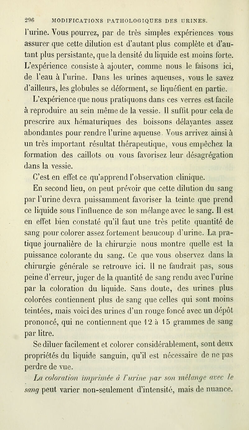 l'urine. Vous pourrez, par de très simples expériences vous assurer que cette dilution est d'autant plus complète et d'au- tant plus persistante, que la densité du liquide est moins forte. L'expérience consiste à ajouter, comme nous le faisons ici, de l'eau à l'urine. Dans les urines aqueuses, vous le savez d'ailleurs, les globules se déforment, se liquéfient en partie. L'expérience que nous pratiquons dans ces verres est facile à reproduire au sein même de la vessie. 11 suffit pour cela de prescrire aux hématuriques des boissons délayantes assez abondantes pour rendre l'urine aqueuse. Vous arrivez ainsi à un très important résultat thérapeutique, vous empêchez la formation des caillots ou vous favorisez leur désagrégation dans la vessie. C'est en effet ce qu'apprend l'observation clinique. En second heu, on peut prévoir que cette dilution du sang par l'urine devra puissamment favoriser la teinte que prend ce liquide sous Fintluence de son mélange avec le sang. Il est en effet bien constaté qu'il faut une très petite quantité de sang pour colorer assez fortement beaucoup d'urine. La pra- tique journahère de la chirurgie nous montre quelle est la puissance colorante du sang. Ce que vous observez dans la chirurgie générale se retrouve ici. 11 ne faudrait pas, sous peine d'erreur, juger de la quantité de sang rendu avec l'urine par la coloration du hquide. Sans doute, des urines plus colorées contiennent plus de sang que celles qui sont moins teintées, mais voici des urines d'un rouge foncé avec un dépôt prononcé, qui ne contiennent que 12 à 15 grammes de sang par litre. Se diluer facilement et colorer considérablement, sont deux propriétés du hquide sanguin, qu'il est nécessaire de ne pas perdre de vue. La coloration imprimée à Furine par son mélange avec le sang peut varier non-seulement d'intensité, mais de nuance.