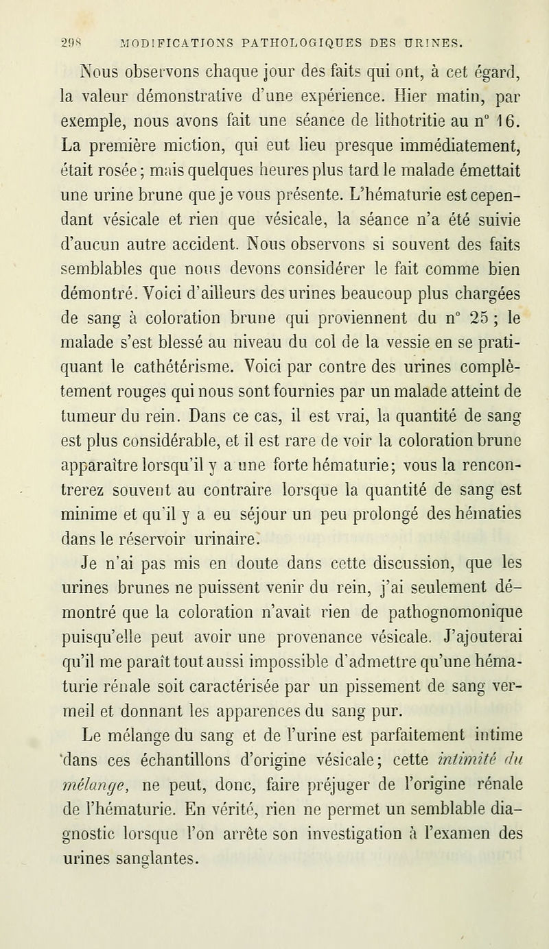 Nous observons chaque jour des faits qui ont, à cet égard, la valeur démonstrative d'une expérience. Hier matin, par exemple, nous avons fait une séance de lithotritie au n 16. La première miction, qui eut lieu presque immédiatement, était rosée ; mais quelques heures plus tard le malade émettait une urine brune que je vous présente. L'hématurie est cepen- dant vésicale et rien que vésicale, la séance n'a été suivie d'aucun autre accident. Nous observons si souvent des faits semblables que nous devons considérer le fait comme bien démontré. Voici d'ailleurs des urines beaucoup plus chargées de sang à coloration brune qui proviennent du n° 25 ; le malade s'est blessé au niveau du col de la vessie en se prati- quant le cathétérisme. Voici par contre des urines complè- tement rouges qui nous sont fournies par un malade atteint de tumeur du rein. Dans ce cas, il est vrai, la quantité de sang est plus considérable, et il est rare de voir la coloration brune apparaître lorsqu'il y a une forte hématurie; vous la rencon- trerez souvent au contraire lorsque la quantité de sang est minime et quil y a eu séjour un peu prolongé des hématies dans le réservoir urinaire. Je n'ai pas mis en doute dans cette discussion, que les urines brunes ne puissent venir du rein, j'ai seulement dé- montré que la coloration n'avait rien de pathognomonique puisqu'elle peut avoir une provenance vésicale. J'ajouterai qu'il me paraît tout aussi impossible d'admettre qu'une héma- turie rénale soit caractérisée par un pissement de sang ver- meil et donnant les apparences du sang pur. Le mélange du sang et de l'urine est parfaitement intime 'dans ces échantillons d'origine vésicale; cette intimité du mélange, ne peut, donc, faire préjuger de l'origine rénale de l'hématurie. En vérité, rien ne permet un semblable dia- gnostic lorsque l'on arrête son investigation à l'examen des urines sandantes.