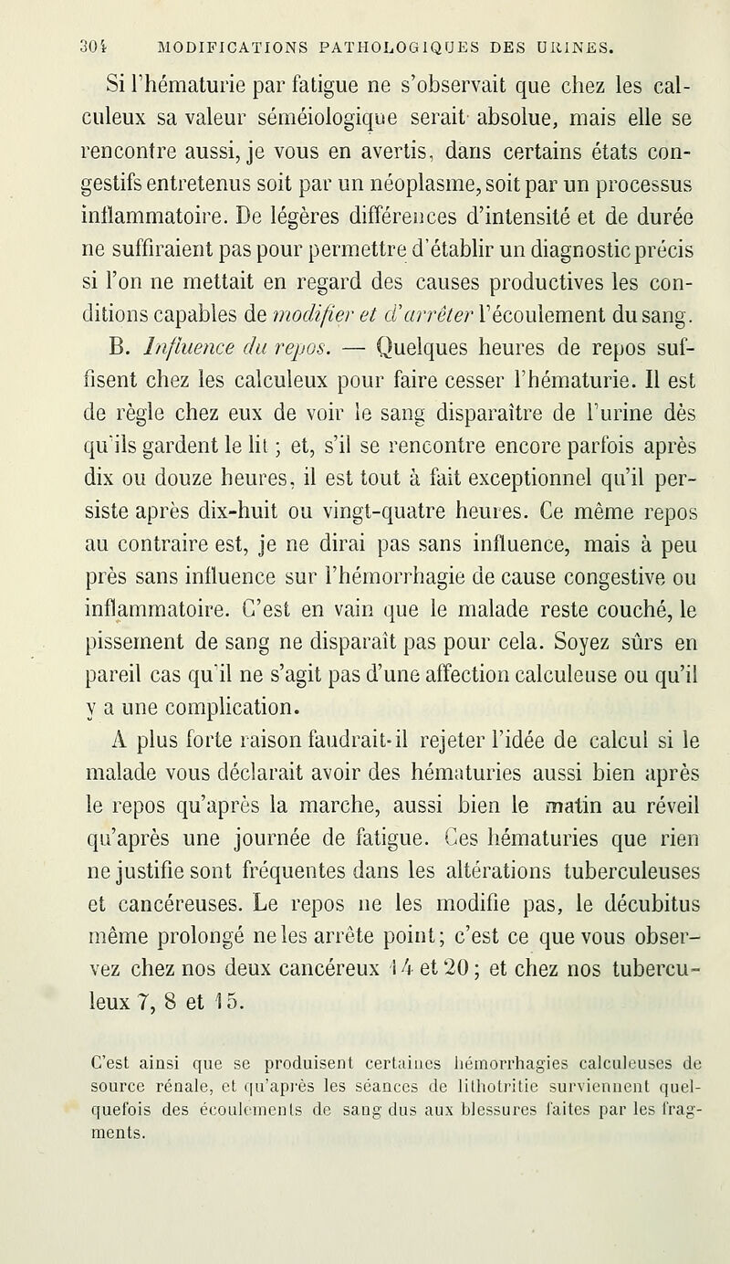 Si l'hématurie par fatigue ne s'observait que chez les cal- culeux sa valeur séméiologique serait absolue, mais elle se rencontre aussi, je vous en avertis, dans certains états con- gestifs entretenus soit par un néoplasme, soit par un processus inflammatoire. De légères diff'érences d'intensité et de durée ne suffiraient pas pour permettre d'établir un diagnostic précis si l'on ne mettait en regard des causes productives les con- ditions capables de modifier et cCarrêter l'écoulement du sang. B. Influence du repos. — Quelques heures de repos suf- fisent chez les calculeux pour faire cesser l'hématurie. Il est de règle chez eux de voir le sang disparaître de l'urine dès qu'ils gardent le ht ; et, s'il se rencontre encore parfois après dix ou douze heures, il est tout à fait exceptionnel qu'il per- siste après dix-huit ou vingt-quatre heures. Ce même repos au contraire est, je ne dirai pas sans influence, mais à peu près sans influence sur l'héinorrhagie de cause congestive ou inflammatoire. C'est en vain que le malade reste couché, le pissement de sang ne disparaît pas pour cela. Soyez sûrs en pareil cas qu'A ne s'agit pas d'une affection calculeuse ou qu'il y a une complication. A plus forte raison faudrait-il rejeter l'idée de calcul si le malade vous déclarait avoir des hématuries aussi bien après le repos qu'après la marche, aussi bien le matin au réveil qu'après une journée de fatigue. Ces hématuries que rien ne justifie sont fréquentes dans les altérations tuberculeuses et cancéreuses. Le repos ne les modifie pas, le décubitus même prolongé ne les arrête point ; c'est ce que vous obser- vez chez nos deux cancéreux 14 et 20 ; et chez nos tubercu- leux 7, 8 et 15. C'est ainsi que se produisent certaines liémorrhagies calculeuses de source rénale, et qu'api'ès les séances de lithotritie surviennent quel- quefois des écoulements de saug dus aux blessures laites par les frag- ments.