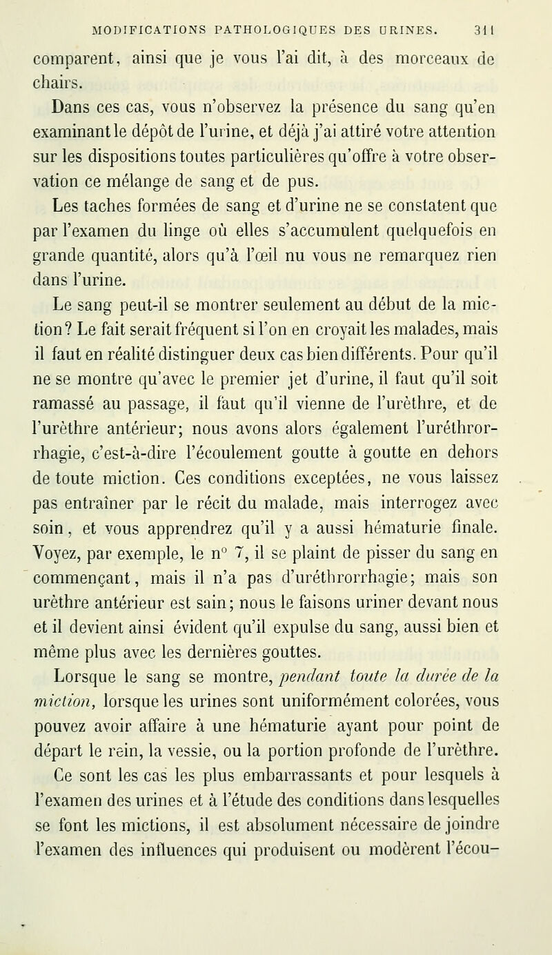 comparent, ainsi que je vous l'ai dit, à des morceaux de chairs. Dans ces cas, vous n'observez la présence du sang qu'en examinant le dépôt de l'urine, et déjà j'ai attiré votre attention sur les dispositions toutes particulières qu'offre à votre obser- vation ce mélange de sang et de pus. Les taches formées de sang et d'urine ne se constatent que par l'examen du linge où elles s'accumulent quelquefois en grande quantité, alors qu'à l'œil nu vous ne remarquez rien dans l'urine. Le sang peut-il se montrer seulement au début de la mic- tion? Le fait serait fréquent si l'on en croyait les malades, mais il faut en réalité distinguer deux cas bien différents. Pour qu'il ne se montre qu'avec le premier jet d'urine, il faut qu'il soit ramassé au passage, il faut qu'il vienne de l'urèthre, et de l'urèthre antérieur; nous avons alors également l'uréthror- rhagie, c'est-à-dire l'écoulement goutte à goutte en dehors de toute miction. Ces conditions exceptées, ne vous laissez pas entraîner par le récit du malade, mais interrogez avec soin, et vous apprendrez qu'il y a aussi hématurie finale. Voyez, par exemple, le n^ T, il se plaint de pisser du sang en commençant, mais il n'a pas d'urétbrorrhagie; mais son urèthre antérieur est sain; nous le faisons uriner devant nous et il devient ainsi évident qu'il expulse du sang, aussi bien et même plus avec les dernières gouttes. Lorsque le sang se montre, pendant toute la durée de la miction, lorsque les urines sont uniformément colorées, vous pouvez avoir affaire à une hématurie ayant pour point de départ le rein, la vessie, ou la portion profonde de l'urèthre. Ce sont les cas les plus embarrassants et pour lesquels à l'examen des urines et à l'étude des conditions dans lesquelles se font les mictions, il est absolument nécessaire de joindre l'examen des intluences qui produisent ou modèrent l'écou-