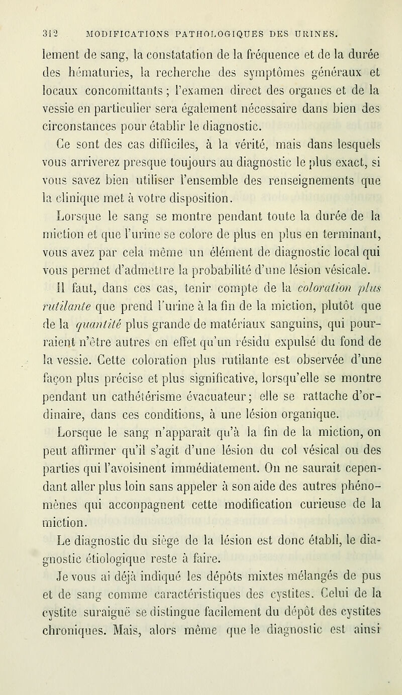 lement de sang, la constatation de ia fréquence et de la durée des hématuries, la recherche des symptômes généraux et locaux concomittants ; l'examen direct des organes et de la vessie en particulier sera également nécessaire dans bien des circonstances pour établir le diagnostic. Ce sont des cas difficiles, à la vérité, mais dans lesquels vous arriverez presque toujours au diagnostic le plus exact, si vous savez bien utiliser l'ensemble des renseignements que la clinique met à votre disposition. Loi'sque le sang se montre pendant toute la durée de la miction et que l'urine se colore de plus en plus en terminant, vous avez par cela même un élément de diagnostic local qui vous permet d'admetire la probabilité d'une lésion vésicale. 11 faut, dans ces cas, tenir compte de la coloration plus rutilante que prend l'uiine à la fin de la miction, plutôt que de la quantité plus grande de matériaux sanguins, qui pour- raient n'être autres en effet qu'un résidu expulsé du fond de la vessie. Cette coloration plus rutilante est observée d'une façon plus précise et plus significative, lorsqu'elle se montre pendant un cathéîérisme évacuateur; elle se rattache d'or- dinaire, dans ces conditions, à une lésion organique. Lorsque le sang n'apparaît qu'à la fin de la miction, on peut affirmer qu'il s'agit d'une lésion du col vésical ou des parties qui l'avoisinent immédiatement. On ne saurait cepen- dant aller plus loin sans appeler à son aide des autres phéno- mènes qui acconpagnent cette modification curieuse de la miction. Le diagnostic du siège de la lésion est donc établi, le dia- gnostic étiologique reste à faire. Je vous ai déjà indiqué les dépôts mixtes mélangés de pus et de sang comme caractéristiques des cystites. Celui de la cystite suraiguë se distingue facilement du dépôt des cystites chroniques. Mais, alors même que le diagnosiic est ainsi