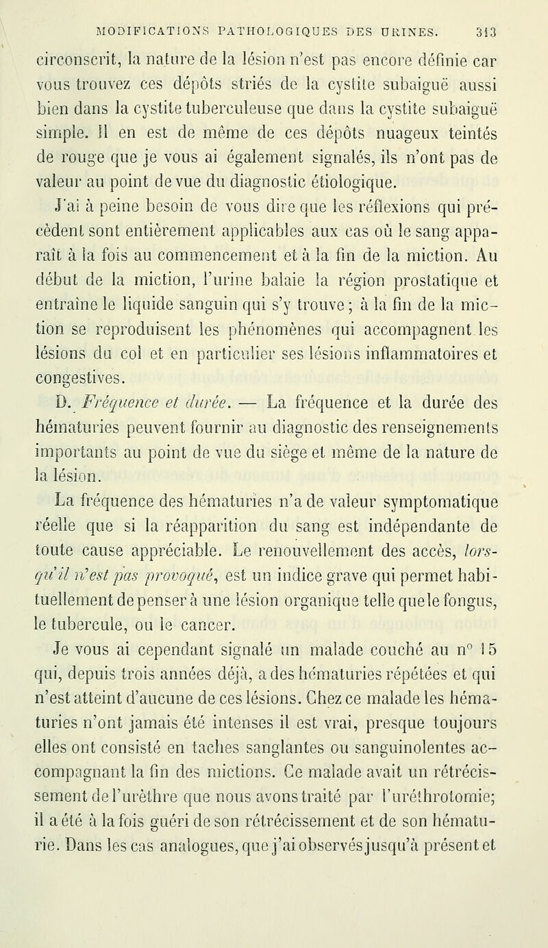 circonscrit, la nature de la lésion n'est pas encore définie car vous trouvez ces dépôts striés de la cystite subaiguë aussi bien dans la cystite tuberculeuse que dans la cystite subaiguë simple. Il en est de même de ces dépôts nuageux teintés de rouge que je vous ai également signalés, ils n'ont pas de valeur au point de vue du diagnostic étiologique. J'ai à peine besoin de vous dire que les réflexions qui pré- cèdent sont entièrement applicables aux cas où le sang appa- raît à la fois au commencement et à la fm de la miction. Au début de la miction, l'urine balaie la région prostatique et entraîne le liquide sanguin qui s'y trouve ; à la fm de la mic- tion se reproduisent les phénomènes qui accompagnent les lésions du col et en particulier ses lésions inflammatoires et congestives. D. Fréquence et durée. — La fréquence et la durée des hématuries peuvent fournir au diagnostic des renseignements importants au point de vue du siège et même de la nature de la lésion. La fréquence des hématuries n'a de valeur symptomatique réelle que si la réapparition du sang est indépendante de toute cause appréciable. Le renouvellement des accès, lors- quil n'est pas provoqué^ est un indice grave qui permet habi- tuellement de penser à une lésion organique telle quele fongus, le tubercule, ou le cancer. Je vous ai cependant signalé un malade couché au n° 15 qui, depuis trois années déjà, a des hématuries répétées et qui n'est atteint d'aucune de ces lésions. Chez ce malade les héma- turies n'ont jamais été intenses il est vrai, presque toujours elles ont consisté en taches sanglantes ou sanguinolentes ac- compagnant la fm des mictions. Ce malade avait un rétrécis- sement de l'urèthre que nous avons traité par l'uréthrotomie; il a été à la fois guéri de son rétrécissement et de son hématu- rie. Dans les cas analogues, que j'ai observés jusqu'à présent et