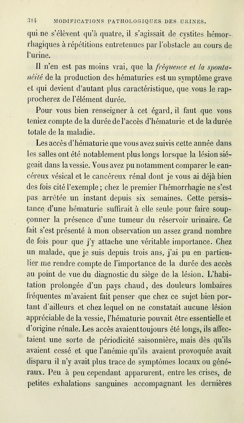 qui ne s'élèvent qu'à quatre, il s'agissait de cystites hémor- rliagiques à répétitions entretenues par l'obstacle au cours de l'urine. Il n'en est pas moins vrai, que la fréquence et la sponta- néité de la production des hématuries est un symptôme grave et qui devient d'autant plus caractéristique, que vous le rap- procherez de l'élément durée. Pour vous bien renseigner à cet égard, il faut que vous teniez compte de la durée de l'accès d'hématurie et de la durée totale de la maladie. Les accès d'hématurie que vous avez suivis cette année dans les salles ont été notablement plus longs lorsque la lésion sié- geait dans la vessie. Vous avez pu notamment comparer le can- céreux vésical et le cancéreux rénal dont je vous ai déjà bien des fois cité l'exemple ; chez le premier l'hémorrhagie ne s'est pas arrêtée un instant depuis six semaines. Cette persis- tance d'une hématurie suffirait à elle seule pour faire soup- çonner la présence d'une tumeur du réservoir urinaire. Ce fait s'est présenté à mon observation un assez grand nombre de fois pour que j'y attache une véritable importance. Chez un malade, que je suis depuis trois ans, j'ai pu en particu- lier me rendre compte de l'importance de la durée des accès au point de vue du diagnostic du siège de la lésion. L'habi- tation prolongée d'un pays chaud, des douleurs lombaires fréquentes m'avaient fait penser que chez ce sujet bien por- tant d'ailleurs et chez lequel on ne constatait aucune lésion appréciable de la vessie, l'hématurie pouvait être essentielle et d'origine rénale. Les accès avaient toujours été longs, ils affec- taient une sorte de périodicité saisonnière, mais dès qu'ils avaient cessé et que l'anémie qu'ils avaient provoquée avait disparu il n'y avait plus trace de symptômes locaux ou géné- raux. Peu à peu cependant apparurent, entre les crises, de petites exhalations sanguines accompagnant les dernières