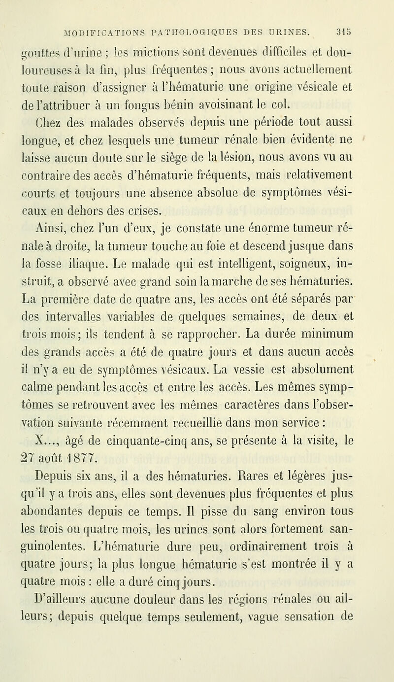 gouttes d'urine ; les mictions sont devenues difficiles et dou- loureuses à la fin, plus fréquentes ; nous avons actuellement toute raison d'assigner à l'hématurie une origine vésicale et de l'attribuer à un fongus bénin avoisinant le col. Chez des malades observés depuis une période tout aussi longue, et chez lesquels une tumeur rénale bien évidente ne laisse aucun doute sur le siège de la lésion, nous avons vu au contraire des accès d'hématurie fréquents, mais relativement courts et toujours une absence absolue de symptômes vési- caux en dehors des crises. Ainsi, chez l'un d'eux, je constate une énorme tumeur ré- nale à droite, la tumeur touche au foie et descend jusque dans la fosse iliaque. Le malade qui est intelligent, soigneux, in- struit, a observé avec grand soin la marche de ses hématuries. La première date de quatre ans, les accès ont été séparés par des intervalles variables de quelques semaines, de deux et trois mois; ils tendent à se rapprocher. La durée minimum des grands accès a été de quatre jours et dans aucun accès il n'y a eu de symptômes vésicaux. La vessie est absolument calme pendant les accès et entre les accès. Les mêmes symp- tômes se retrouvent avec les mêmes caractères dans l'obser- vation suivante récemment recueillie dans mon service : X..., âgé de cinquante-cinq ans, se présente à la visite, le 27 août 1877. Depuis six ans, il a des hématuries. Rares et légères jus- qu'il y a trois ans, elles sont devenues plus fréquentes et plus abondantes depuis ce temps. Il pisse du sang environ tous les trois ou quatre mois, les urines sont alors fortement san- guinolentes. L'hématurie dure peu, ordinairement trois à quatre jours; la plus longue hématurie s'est montrée il y a quatre mois : elle a duré cinq jours. D'ailleurs aucune douleur dans les régions rénales ou ail- leurs; depuis quelque temps seulement, vague sensation de