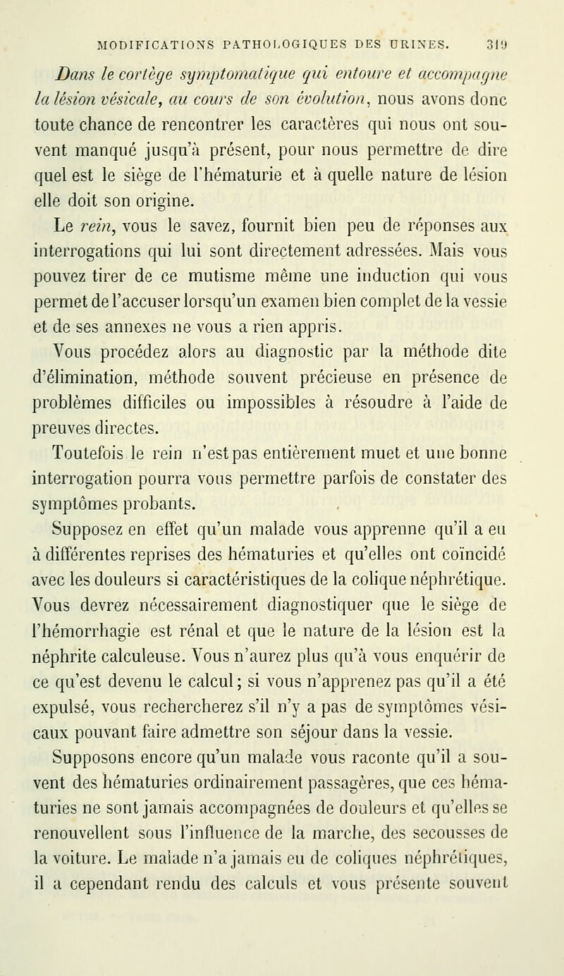 Dans le cortège symptomatique qui entoure et accompagne la lésion vésicale, au cours de son évolution^ nous avons donc toute chance de rencontrer les caractères qui nous ont sou- vent manqué jusqu'à présent, pour nous permettre de dire quel est le siège de l'hématurie et à quelle nature de lésion elle doit son origine. Le rein, vous le savez, fournit bien peu de réponses aux interrogations qui lui sont directement adressées. Mais vous pouvez tirer de ce mutisme même une induction qui vous permet de l'accuser lorsqu'un examen bien complet de la vessie et de ses annexes ne vous a rien appris. Vous procédez alors au diagnostic par la méthode dite d'élimination, méthode souvent précieuse en présence de problèmes difficiles ou impossibles à résoudre à l'aide de preuves directes. Toutefois le rein n'est pas entièrement muet et une bonne interrogation pourra vous permettre parfois de constater des symptômes probants. Supposez en effet qu'un malade vous apprenne qu'il a eu à différentes reprises des hématuries et qu'elles ont coïncidé avec les douleurs si caractéristiques de la colique néphrétique. Vous devrez nécessairement diagnostiquer que le siège de l'hémorrhagie est rénal et que le nature de la lésion est la néphrite calculeuse. Vous n'aurez plus qu'à vous enquérir de ce qu'est devenu le calcul ; si vous n'apprenez pas qu'il a été expulsé, vous rechercherez s'il n'y a pas de symptômes vési- caux pouvant faire admettre son séjour dans la vessie. Supposons encore qu'un malade vous raconte qu'il a sou- vent des hématuries ordinairement passagères, que ces héma- turies ne sont jamais accompagnées de douleurs et qu'elles se renouvellent sous l'influence de la marche, des secousses de la voiture. Le malade n'a jamais eu de coliques néphrétiques, il a cependant rendu des calculs et vous présente souvent