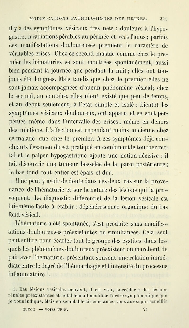 il y a des symptômes vésicaux très nets : douleurs à l'hypo- gastre, irradiations pénibles au périnée et vers l'anus ; parfois ces manifestations douloureuses prennent le caractère de véritables crises. Chez ce second malade comme chez le pre- mier les hématuries se sont montrées spontanément, aussi bien pendant la journée que pendant la nuit ; elles ont tou- jours été longues. Mais tandis que chez le premier elles ne sont jamais accompagnées d'aucun phénomène vésical; chez le second, au contaire, elles n'ont existé que peu de temps, et au début seulement, à l'état simple et isolé : bientôt les symptômes vésicaux douloureux, ont apparu et se sont per- pétués même dans l'mtervalle des crises, même en dehors des mictions. L'affection est cependant moins ancienne chez ce malade que chez le premier. A ces symptômes déjà con- cluants l'examen direct pratiqué en combinant le toucher rec- tal et le palper hypogastrique ajoute une notion décisive : il fait découvrir une tumeur bosselée de la paroi postérieure; le bas fond tout entier est épais et dur. il ne peut y avoir de doute dans ces deux cas sur la prove- nance de l'hématurie et sur la nature des lésions qui la pro- voquent. Le diagnostic différentiel de la lésion vésicale est lui-même facile à établir : dégénérescence organique du bas fond vésical. L'hématurie a été spontanée, s'est produite sans manifes- tations douloureuses préexistantes ou simultanées. Cela seul peut suffire pour écarter tout le groupe des cystites dans les- quels les phénomènes douloureux préexistent ou marchent de pair avec l'hématurie, présentant souvent une relation immé- diate entre le degré de l'hémorrhagie et l'intensité du processus inflammatoire '. 1. Des lésions vésicales peuvent, il est vrai, succéder à des lésions rénales préexistantes et notablement modifier l'ordre syniptoinali(|ue que Je vous indique. Mais en semblable circoustaace, vous aurez pu recueillir GUYON. —VOIES URIN. 21