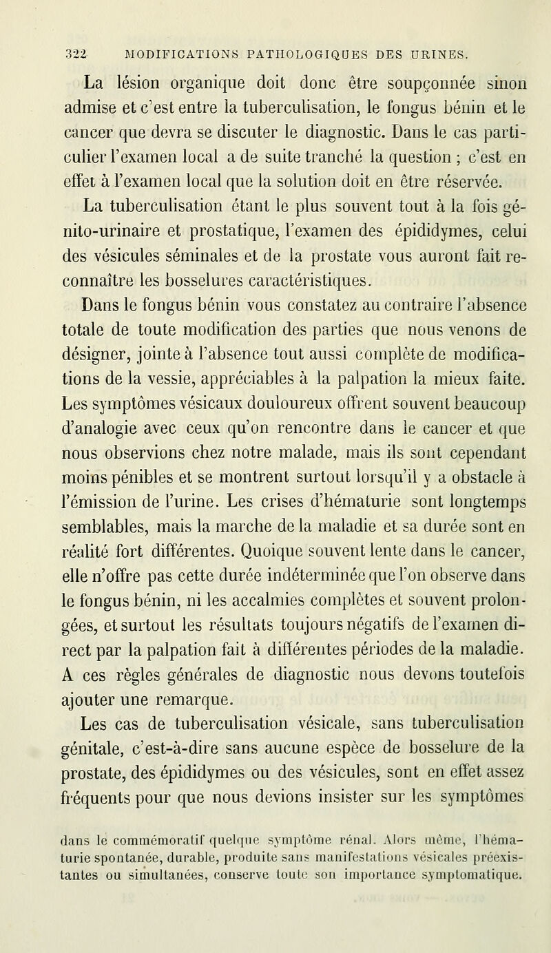 La lésion organique doit donc être soupçonnée sinon admise et c'est entre la tuberculisation, le fongus bénin et le cancer que devra se discuter le diagnostic. Dans le cas parti- culier l'examen local a de suite tranché la question ; c'est en effet à l'examen local que la solution doit en être réservée. La tuberculisation étant le plus souvent tout à la fois gé- nito-urinaire et prostatique, l'examen des épididymes, celui des vésicules séminales et de la prostate vous auront fait re- connaître les bosselures caractéristiques. Dans le fongus bénin vous constatez au contraire l'absence totale de toute modification des parties que nous venons de désigner, jointe à l'absence tout aussi complète de modifica- tions de la vessie, appréciables à la palpation la mieux faite. Les symptômes vésicaux douloureux offrent souvent beaucoup d'analogie avec ceux qu'on rencontre dans le cancer et que nous observions chez notre malade, mais ils sont cependant moins pénibles et se montrent surtout lorsqu'il y a obstacle à l'émission de l'urine. Les crises d'hématurie sont longtemps semblables, mais la marche de la maladie et sa durée sont en réalité fort différentes. Quoique souvent lente dans le cancer, elle n'offre pas cette durée indéterminée que l'on observe dans le fongus bénin, ni les accalmies complètes et souvent prolon- gées, et surtout les résultats toujours négatifs de l'examen di- rect par la palpation fait à différentes périodes de la maladie. A ces règles générales de diagnostic nous devons toutefois ajouter une remarque. Les cas de tuberculisation vésicale, sans tuberculisation génitale, c'est-à-dire sans aucune espèce de bosselure de la prostate, des épididymes ou des vésicules, sont en effet assez fréquents pour que nous devions insister sur les symptômes dans le commémoratif ({uelqne symptôme rénal. Alors ûième, l'héma- turie spontanée, durable, produite sans manifestations vésicales préexis- tantes ou simultanées, conserve toute son importance symplomatique.