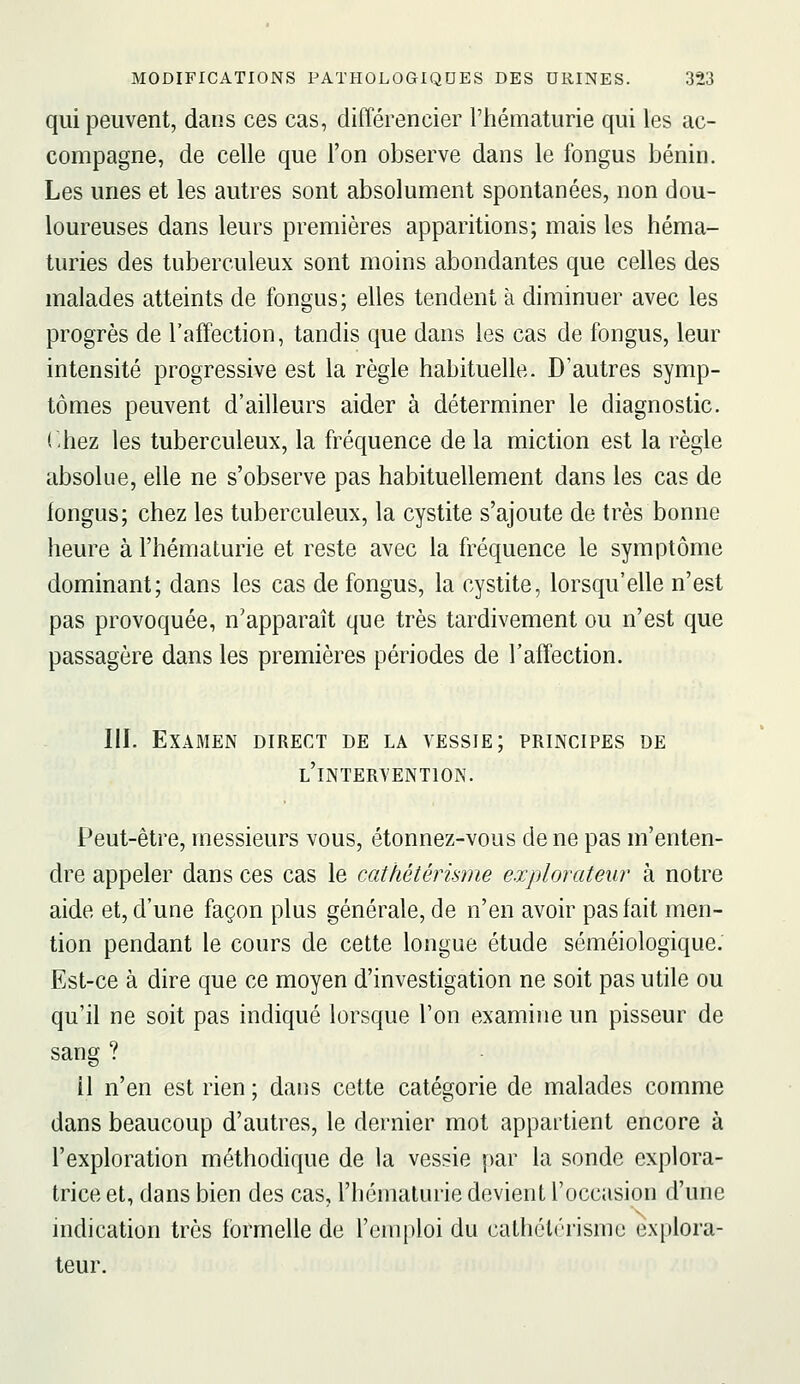 qui peuvent, dans ces cas, différencier l'tiématurie qui les ac- compagne, de celle que l'on observe dans le fongus bénin. Les unes et les autres sont absolument spontanées, non dou- loureuses dans leurs premières apparitions; mais les héma- turies des tuberculeux sont moins abondantes que celles des malades atteints de fongus; elles tendent à diminuer avec les progrès de l'affection, tandis que dans les cas de fongus, leur intensité progressive est la règle habituelle. D'autres symp- tômes peuvent d'ailleurs aider à déterminer le diagnostic, (hez les tuberculeux, la fréquence de la miction est la règle absolue, elle ne s'observe pas habituellement dans les cas de iongus; chez les tuberculeux, la cystite s'ajoute de très bonne heure à l'hématurie et reste avec la fréquence le symptôme dominant; dans les cas de fongus, la cystite, lorsqu'elle n'est pas provoquée, n'apparaît que très tardivement ou n'est que passagère dans les premières périodes de l'affection. III. Examen direct de la vessie; principes de l'intervention. Peut-être, messieurs vous, étonnez-vous de ne pas m'enten- dre appeler dans ces cas le cathétérkme explorateur à notre aide et, d'une façon plus générale, de n'en avoir pas fait men- tion pendant le cours de cette longue étude séméiologique. Est-ce à dire que ce moyen d'investigation ne soit pas utile ou qu'il ne soit pas indiqué lorsque l'on examine un pisseur de sang ? il n'en est rien ; dans cette catégorie de malades comme dans beaucoup d'autres, le dernier mot appartient encore à l'exploration méthodique de la vessie par la sonde explora- trice et, dans bien des cas, l'hématurie devient l'occasion d'une indication très formelle de l'emploi du cathélérismc explora- teur.