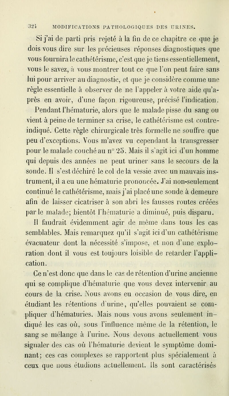 Si j'ai de parti pris rejeté à la fin de ce chapitre ce que je dois vous dire sur les précieuses réponses diagnostiques que vous fournira le cathétérisme, c'est que je tiens essentiellement, VOUS le savez, à vous montrer tout ce que l'on peut faire sans lui pour arriver au diagnostic, et que je considère comme une règle essentielle à observer de ne l'appeler à votre aide qu'a- près en avoir, d'une façon rigoureuse, précisé l'indication. Pendant l'hématurie, alors que le malade pisse du sang ou vient à peine de terminer sa crise, le cathétérisme est contre- indiqué. Cette règle chirurgicale très formelle ne souffre que peu d'exceptions. Vous m'avez vu cependant la transgresser pour le malade couché au n° 2b. Mais il s'agit ici d'un homme qui depuis des années ne peut uriner sans le secours de la sonde. 11 s'est déchiré le col de la vessie avec un mauvais ins- trument, il a eu une hématurie prononcée. J'ai non-seulement continué le cathétérisme, mais j'ai placé une sonde à demeure afm de laisser cicatriser à son abri les fausses routes créées parle maiade; bientôt l'hématurie a diminué, puis disparu. Il faudrait évidemment agir de même dans tous les cas semblables. Mais remarquez qu'il s'agit ici d'un cathétérisme évacuateur dont la nécessité s'impose, et non d'une explo- ration dont il vous est toujours loisible de retarder l'appli- cation. Ce n'est donc que dans le cas de rétention d'urine ancienne qui se complique d'hématurie que vous devez intervenir au cours de la crise. 2nous avons eu occasion de vous dire, en étudiant les rétentions d'urine, qu'elles pouvaient se com- phquer d'hématuries. Mais nous vous avons seulement in- diqué les cas où, sous l'influence même de la rétention, le sang se mélange à l'urine. Nous devons actuellement vous signaler des cas où l'hématurie devient le symptôme domi- nant; ces cas complexes se rapportent plus spécialement à ceux que nous étudions actuellement, ils sont caractérisés