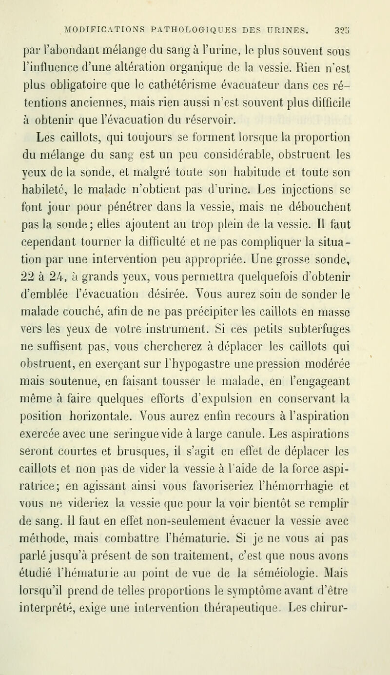 par l'abondant nnélange du sang à l'urine, le plus souvent sous l'influence d'une altération organique de la vessie. Rien n'est plus obligatoire que le cathétérisme évacuateur dans ces ré- tentions anciennes, mais rien aussi n'est souvent plus difficile à obtenir que l'évacuation du réservoir. Les caillots, qui toujours se forment lorsque la proportion du mélange du sang est un peu considérable, obstruent les yeux de la sonde, et malgré toute son habitude et toute son habileté, le malade n'obtient pas durine. Les injections se font jour pour pénétrer dans la vessie, mais ne débouchent pas la sonde; elles ajoutent au trop plein de la vessie. Il faut cependant tourner la difficulté et ne pas compUquer la situa- tion par une intervention peu appropriée. Une grosse sonde, 22 à 24, à grands yeux, vous permettra quelquefois d'obtenir d'emblée l'évacuation désirée. Vous aurez soin de sonder le malade couché, afin de ne pas précipiter les caillots en masse vers les yeux de votre instrument. Si ces petits subterfuges ne suffisent pas, vous chercherez à déplacer les caillots qui obstruent, en exerçant sur l'hypogastre une pression modérée mais soutenue, en faisant tousser le malade, en l'engageant même à faire quelques efforts d'expulsion en conservant la position horizontale. Vous aurez enfin recours à l'aspiration exercée avec une seringue vide à large canule. Les aspirations seront courtes et brusques, il s'agit en effet de déplacer les caillots et non pas de vider la vessie à l'aide de la force aspi- ratrice; en agissant ainsi vous favoriseriez l'hémorrhagie et vous ne videriez la vessie que pour la voir bientôt se remplir de sang. 11 faut en effet non-seulement évacuer la vessie avec méthode, mais combattre l'hématurie. Si je ne vous ai pas parlé jusqu'à présent de son traitement, c'est que nous avons étudié l'hématurie au point de vue de la séméiologie. Mais lorsqu'il prend de telles proportions le symptôme avant d'être interprété, exige une intervention thérapeutique. Les chirur-