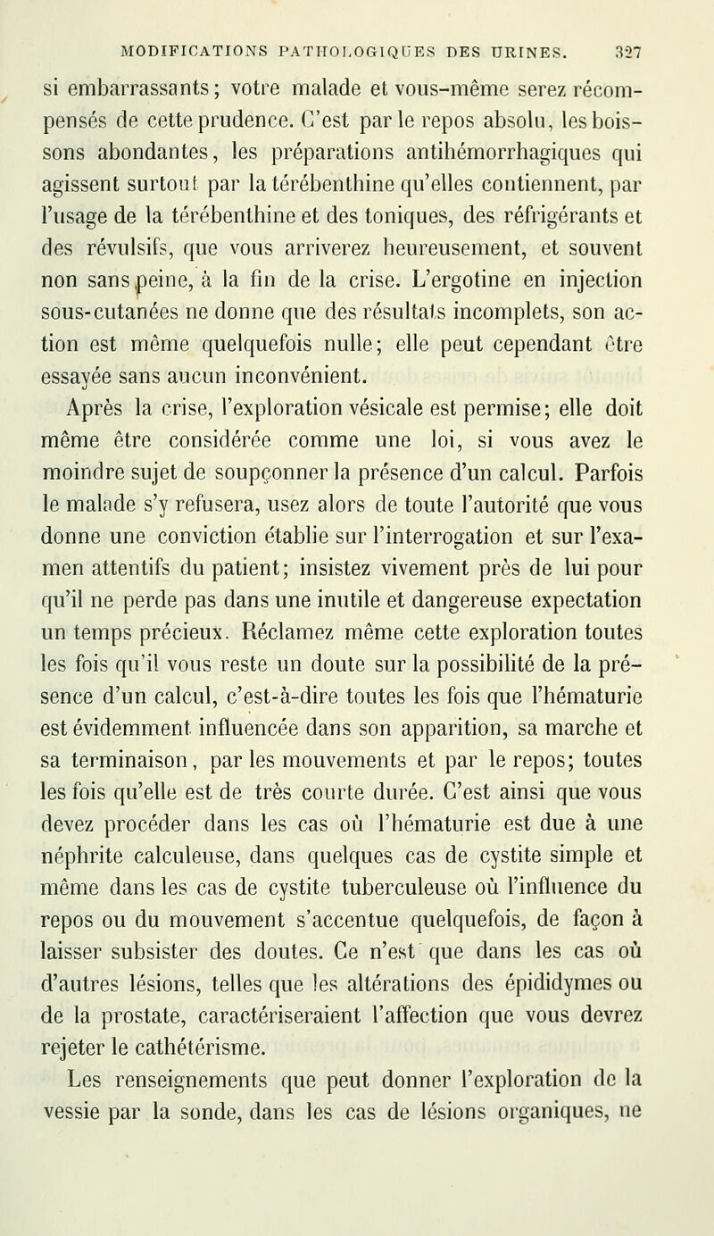 si embarrassants; votre malade et vous-même serez récom- pensés de cette prudence. C'est parle repos absolu, les bois- sons abondantes, les préparations antihémorrhagiques qui agissent surtout par la térébenthine qu'elles contiennent, par l'usage de la térébenthine et des toniques, des réfrigérants et des révulsifs, que vous arriverez heureusement, et souvent non sans,peine, à la fin de la crise. L'ergotine en injection sous-cutanées ne donne que des résultats incomplets, son ac- tion est même quelquefois nulle; elle peut cependant être essayée sans aucun inconvénient. Après la crise, l'exploration vésicale est permise ; elle doit même être considérée comme une loi, si vous avez le moindre sujet de soupçonner la présence d'un calcul. Parfois le malade s'y refusera, usez alors de toute l'autorité que vous donne une conviction établie sur l'interrogation et sur l'exa- men attentifs du patient; insistez vivement près de lui pour qu'il ne perde pas dans une inutile et dangereuse expectation un temps précieux. Réclamez même cette exploration toutes les fois qu'il vous reste un doute sur la possibilité de la pré- sence d'un calcul, c'est-à-dire toutes les fois que l'hématurie est évidemment influencée dans son apparition, sa marche et sa terminaison, par les mouvements et par le repos; toutes les fois qu'elle est de très courte durée. C'est ainsi que vous devez procéder dans les cas où l'hématurie est due à une néphrite calculeuse, dans quelques cas de cystite simple et même dans les cas de cystite tuberculeuse où l'influence du repos ou du mouvement s'accentue quelquefois, de façon à laisser subsister des doutes. Ce n'est que dans les cas où d'autres lésions, telles que les altérations des épididymes ou de la prostate, caractériseraient l'affection que vous devrez rejeter le cathétérisme. Les renseignements que peut donner l'exploration de la vessie par la sonde, dans les cas de lésions organiques, ne