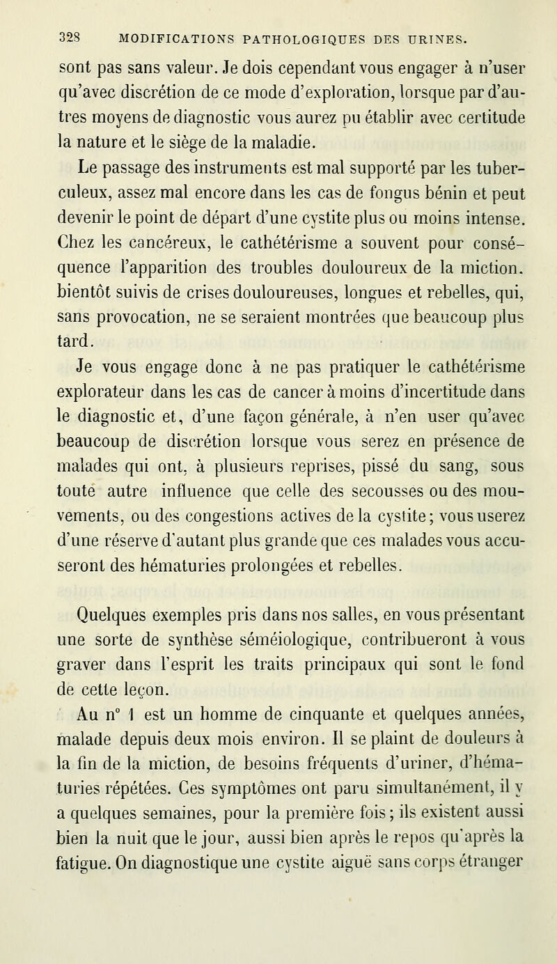 sont pas sans valeur. Je dois cependant vous engager à n'user qu'avec discrétion de ce mode d'exploration, lorsque par d'au- tres moyens de diagnostic vous aurez pu établir avec certitude la nature et le siège de la maladie. Le passage des instruments est mal supporté par les tuber- culeux, assez mal encore dans les cas de fongus bénin et peut devenir le point de départ d'une cystite plus ou moins intense. Chez les cancéreux, le cathétérisme a souvent pour consé- quence l'apparition des troubles douloureux de la miction, bientôt suivis de crises douloureuses, longues et rebelles, qui, sans provocation, ne se seraient montrées que beaucoup plus tard. Je vous engage donc à ne pas pratiquer le cathétérisme explorateur dans les cas de cancer à moins d'incertitude dans le diagnostic et, d'une façon générale, à n'en user qu'avec beaucoup de discrétion lorsque vous serez en présence de malades qui ont, à plusieurs reprises, pissé du sang, sous toute autre influence que celle des secousses ou des mou- vements, ou des congestions actives delà cystite; vous userez d'une réserve d'autant plus grande que ces malades vous accu- seront des hématuries prolongées et rebelles. Quelques exemples pris dans nos salles, en vous présentant une sorte de synthèse séméiologique, contribueront à vous graver dans l'esprit les traits principaux qui sont le fond de cette leçon. Au n° 1 est un homme de cinquante et quelques années, malade depuis deux mois environ. Il se plaint de douleurs à la fin de la miction, de besoins fréquents d'uriner, d'héma- turies répétées. Ces symptômes ont paru simultanément, il y a quelques semaines, pour la première fois ; ils existent aussi bien la nuit que le jour, aussi bien après le repos qu'après la fatigue. On diagnostique une cystite aiguë sans corps étranger