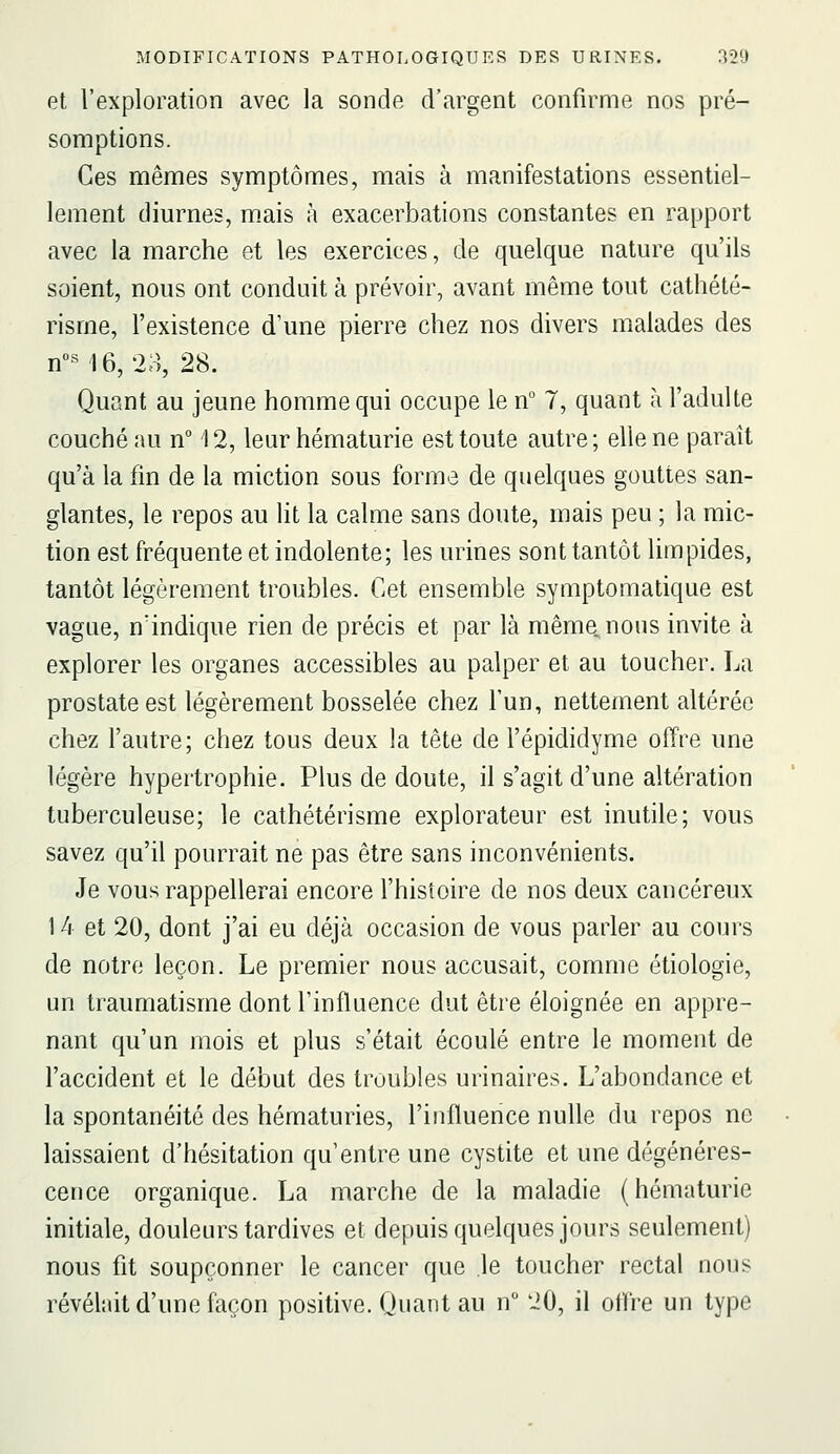 et l'exploration avec la sonde d'argent confirme nos pré- somptions. Ces mêmes symptômes, mais à manifestations essentiel- lement diurnes, mais à exacerbations constantes en rapport avec la marche et les exercices, de quelque nature qu'ils soient, nous ont conduit à prévoir, avant même tout cathété- risme, l'existence d'une pierre chez nos divers malades des n« 16,23, 28. Quant au jeune homme qui occupe le n° 7, quant à l'adulte couché nu n° 12, leur hématurie est toute autre; elle ne paraît qu'à la fin de la miction sous forme de quelques gouttes san- glantes, le repos au lit la calme sans doute, mais peu ; la mic- tion est fréquente et indolente; les urines sont tantôt limpides, tantôt légèrement troubles. Cet ensemble symptomatique est vague, n'indique rien de précis et par là même, nous invite à explorer les organes accessibles au palper et au toucher. La prostate est légèrement bosselée chez l'un, nettement altérée chez l'autre; chez tous deux la tête de l'épididyme offre une légère hypertrophie. Plus de doute, il s'agit d'une altération tuberculeuse; le cathétérisme explorateur est inutile; vous savez qu'il pourrait ne pas être sans inconvénients. Je vous rappellerai encore l'histoire de nos deux cancéreux 14 et 20, dont j'ai eu déjà occasion de vous parler au cours de notre leçon. Le premier nous accusait, comme étiologie, un traumatisme dont l'influence dut être éloignée en appre- nant qu'un mois et plus s'était écoulé entre le moment de l'accident et le début des troubles urinaires. L'abondance et la spontanéité des hématuries, l'influence nulle du repos ne laissaient d'hésitation qu'entre une cystite et une dégénéres- cence organique. La marche de la maladie (hématurie initiale, douleurs tardives et depuis quelques jours seulement) nous fit soupçonner le cancer que le toucher rectal nous révéhùt d'une façon positive. Quant au n 20, il olïre un type