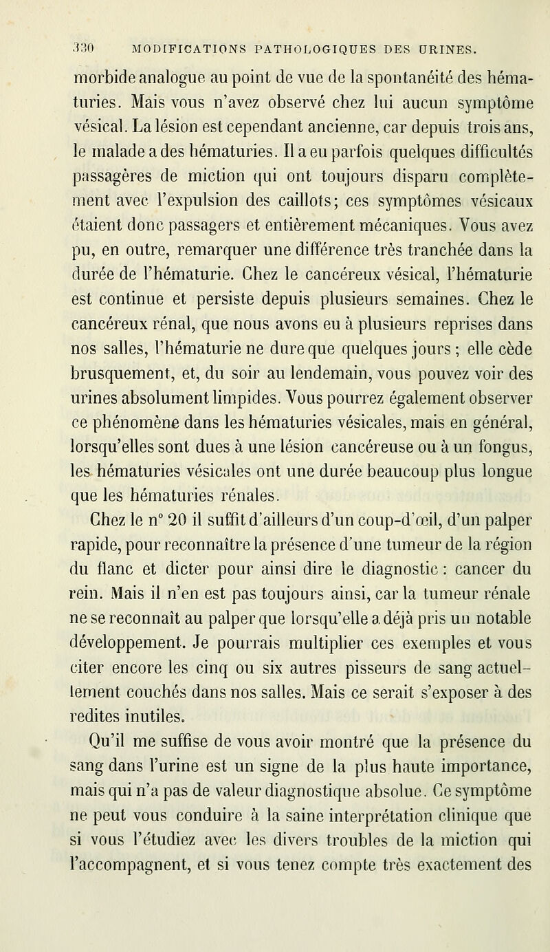 morbide analogue au point de vue de la spontanéité des héma- turies. Mais vous n'avez observé chez lui aucun symptôme vésical. La lésion est cependant ancienne, car depuis trois ans, le malade a des hématuries. Il a eu parfois quelques difficultés passagères de miction qui ont toujours disparu complète- ment avec l'expulsion des caillots; ces symptômes vésicaux étaient donc passagers et entièrement mécaniques. Vous avez pu, en outre, remarquer une différence très tranchée dans la durée de l'hématurie. Chez le cancéreux vésical, l'hématurie est continue et persiste depuis plusieurs semaines. Chez le cancéreux rénal, que nous avons eu à plusieurs reprises dans nos salles, l'hématurie ne dure que quelques jours ; elle cède brusquement, et, du soir au lendemain, vous pouvez voir des urines absolument Hmpides. Vous pourrez également observer ce phénomène dans les hématuries vésicales, mais en général, lorsqu'elles sont dues à une lésion cancéreuse ou à un fongus, les hématuries vésicales ont une durée beaucoup plus longue que les hématuries rénales. Chez le n 20 il suffit d'ailleurs d'un coup-d'œil, d'un palper rapide, pour reconnaître la présence d'une tumeur de la région du flanc et dicter pour ainsi dire le diagnostic : cancer du rein. Mais il n'en est pas toujours ainsi, car la tumeur rénale ne se reconnaît au palper que lorsqu'elle a déjà pris un notable développement. Je pourrais multiplier ces exemples et vous citer encore les cinq ou six autres pisseurs de sang actuel- lement couchés dans nos salles. Mais ce serait s'exposer à des redites inutiles. Qu'il me suffise de vous avoir montré que la présence du sang dans l'urine est un signe de la plus haute importance, mais qui n'a pas de valeur diagnostique absolue. Ce symptôme ne peut vous conduire à la saine interprétation clinique que si vous l'étudiez avec les divers troubles de la miction qui l'accompagnent, et si vous tenez compte très exactement des