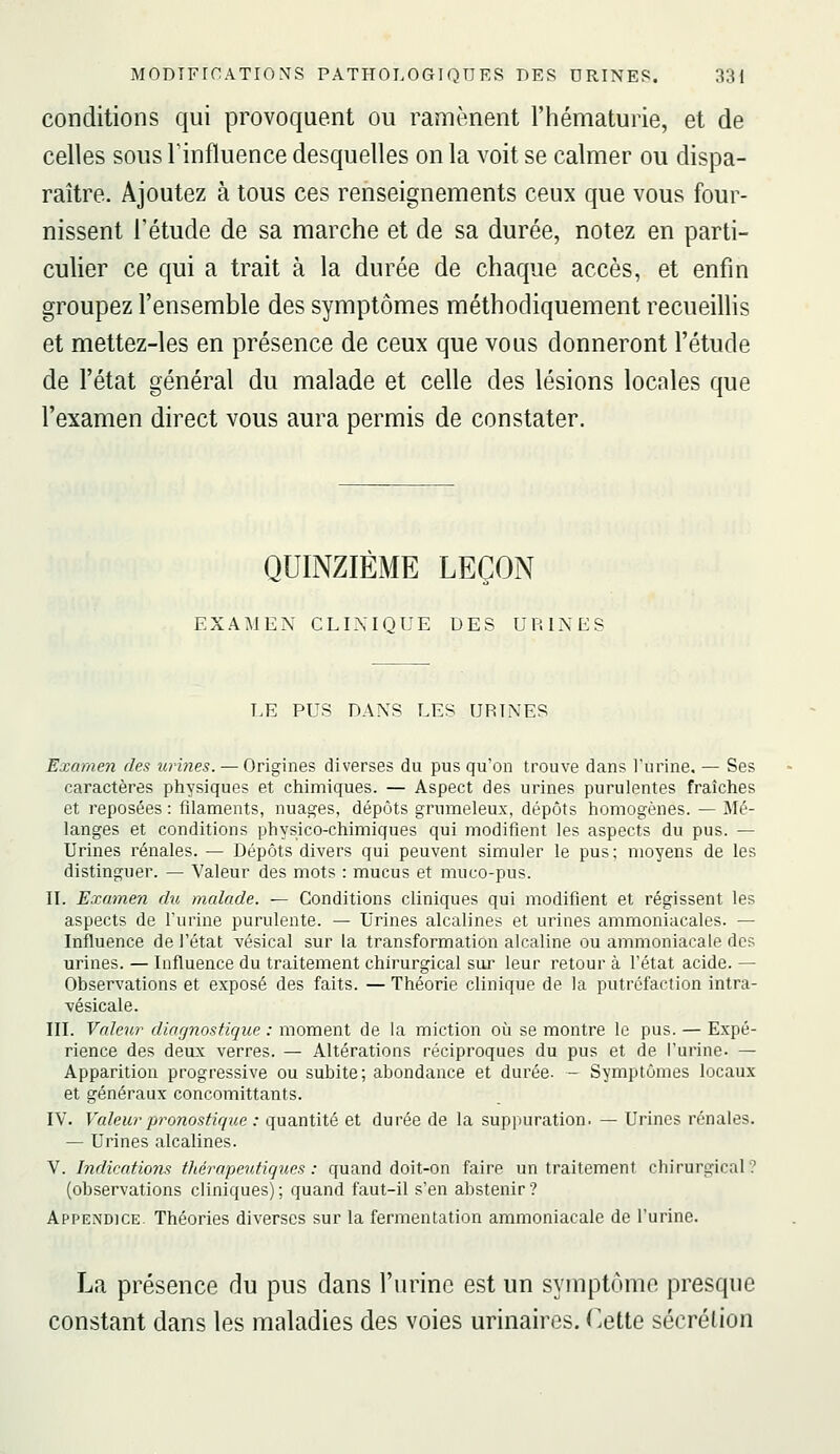 conditions qui provoquent ou ramènent l'hématurie, et de celles sous l'influence desquelles on la voit se calmer ou dispa- raître. Ajoutez à tous ces renseignements ceux que vous four- nissent l'étude de sa marche et de sa durée, notez en parti- culier ce qui a trait à la durée de chaque accès, et enfin groupez l'ensemble des symptômes méthodiquement recueillis et mettez-les en présence de ceux que vous donneront l'étude de l'état général du malade et celle des lésions locnles que l'examen direct vous aura permis de constater. QUINZIÈME LEÇON EXAMEN CLIXIQUE DES URINES LE PUS DANS LES URINES Examen des iirines. — Origines diverses du pus qu'on trouve dans l'urine, — Ses caractères physiques et chimiques. — Aspect des urines purulentes fraîches et reposées : filaments, nuages, dépôts grumeleux, dépôts homogènes. — Mé- langes et conditions physico-chimiques qui modifient les aspects du pus. — Urines rénales. — Dépôts divers qui peuvent simuler le pus; moyens de les distinguer. — Valeur des mots : mucus et miico-pus. U. Examen du malade. — Conditions cliniques qui modifient et régissent les aspects de l'urine purulente. — Urines alcalines et urines ammoniacales. — Influence de l'état vésical sur la transformation alcaline ou ammoniacale des urines. — Influence du traitement chirurgical sur leur retour à l'état acide. — Observations et exposé des faits. — Théorie clinique de la putréfaction intra- vésicale. III. Valeur diagnostique : moment de la miction oi^i se montre le pus. — Expé- rience des deux verres. — Altérations réciproques du pus et de l'urine. — Apparition progressive ou subite; abondance et durée. - Symptômes locaux et généraux concomittants. IV. Valeur pronostique : quantité et durée de la suppuration. — Urines rénales. — Urines alcalines. V. Indications tliérapeutiques : quand doit-on faire un traitement chirurgical? (observations cliniques) ; quand faut-il s'en abstenir ? Appendice Théories diverses sur la fermentation ammoniacale de l'urine. La présence du pus dans l'urine est un symptôme presque constant dans les maladies des voies urinaires. Cette sécrétion