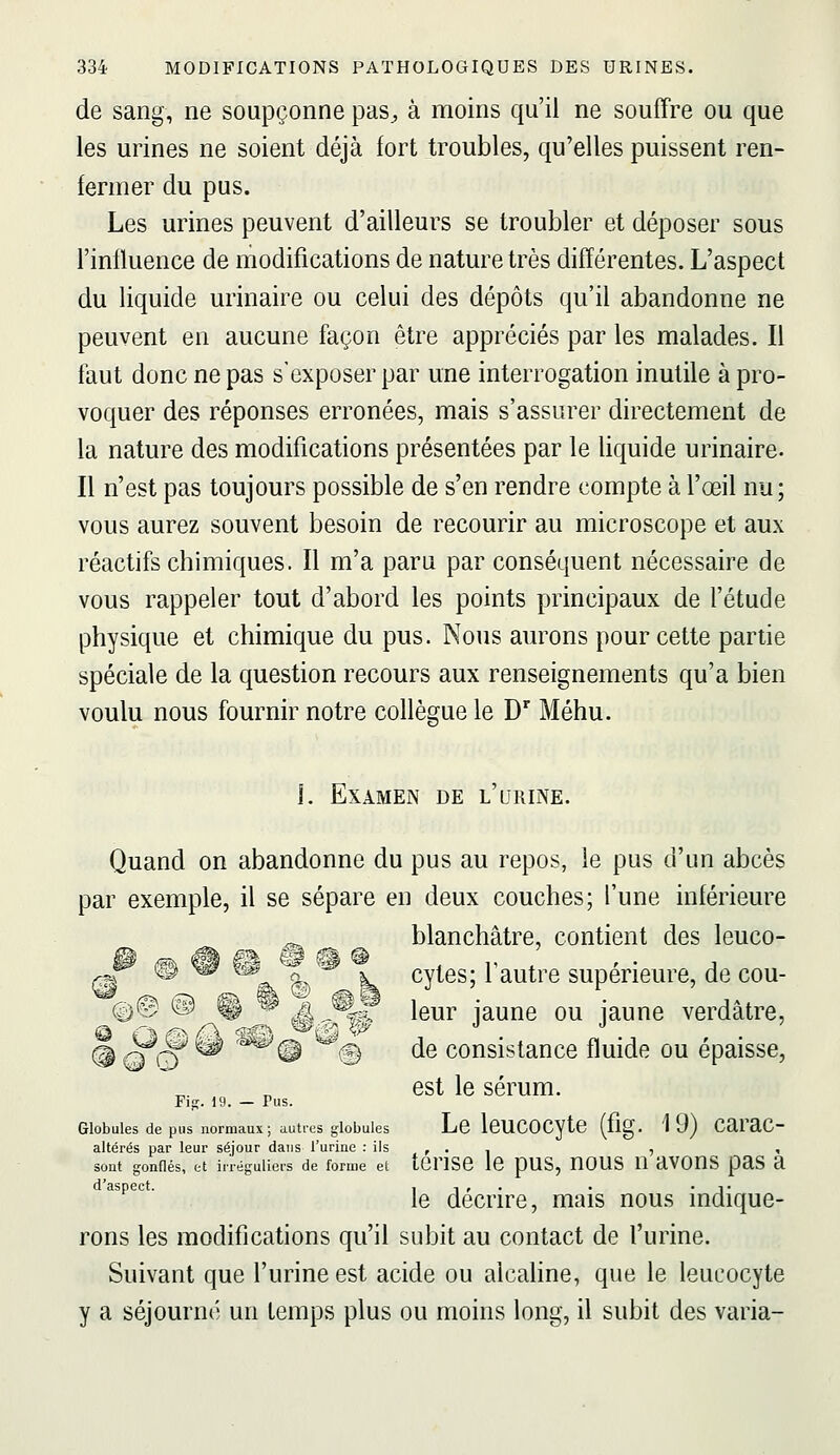 de sang, ne soupçonne pas^ à moins qu'il ne souffre ou que les urines ne soient déjà fort troubles, qu'elles puissent ren- fermer du pus. Les urines peuvent d'ailleurs se troubler et déposer sous l'influence de modifications de nature très différentes. L'aspect du liquide urinaire ou celui des dépôts qu'il abandonne ne peuvent en aucune façon être appréciés par les malades. Il faut donc ne pas s'exposer par une interrogation inutile à pro- voquer des réponses erronées, mais s'assurer directement de la nature des modifications présentées par le liquide urinaire. Il n'est pas toujours possible de s'en rendre compte à l'œil nu; vous aurez souvent besoin de recourir au microscope et aux réactifs chimiques. Il m'a paru par conséquent nécessaire de vous rappeler tout d'abord les points principaux de l'étude physique et chimique du pus. Nous aurons pour cette partie spéciale de la question recours aux renseignements qu'a bien voulu nous fournir notre collègue le D^ Méhu. L Examen de l'urine. Quand on abandonne du pus au repos, le pus d'un abcès par exemple, il se sépare en deux couches; l'une inférieure ^ blanchâtre, contient des leuco- e^ {^ -^ '?§â^ cytes; 1 autre supérieure, de cou- 0© @ © ^ i4^%t leur jaune ou iaune verdâtre, ® Q 0 '^ '^^^ % de consistance fluide ou épaisse, est le sérum. Fift. 19. — Pus. Globules de pus normaux; auti-es globules Lc ICUCOCytC (flg. 19) CaraC- altérés par leur séjour dans l'urine : ils , . , , , sont gonflés, et ir'réguliers de forme et tCnSe IC pUS, UOUS U aVOUS paS a d'aspect. i i » • • • ^• le décrire, mais nous indique- rons les modifications qu'il subit au contact de l'urine. Suivant que l'urine est acide ou alcahne, que le leucocyte y a séjourné un temps plus ou moins long, il subit des varia-