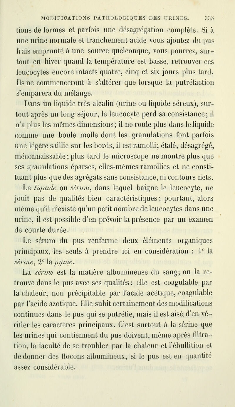 lions de formes et parfois une désagrégation complète. Si à une urine normale et franchement acide vous ajoutez du pus frais emprunté à une source quelconque, vous pourrez, sur- tout en hiver quand la température est basse, retrouver ces leucocytes encore intacts quatre, cinq et six jours plus tard. Ils ne commenceront à s'altérer que lorsque la putréfaction s'emparera du mélange. Dans un liquide très alcalin (urine ou liquide séreux), sur- tout après un long séjour, le leucocyte perd sa consistance; il n'a plus les mêmes dimensions; il ne roule plus dans le liquide comme une boule molle dont les granulations font parfois une légère saiUie sur les bords, il est ramolli; étalé, désagrégé, méconnaissable ; plus tard le microscope ne montre plus que ses granulations éparses, elles-mêmes ramollies et ne consti- tuant plus que des agrégats sans consistance, ni contours nets. Le liquide ou sérum, dans lequel baigne le leucocyte, ne jouit pas de qualités bien caractéristiques ; pourtant, alors même qu'il n'existe qu'un petit nombre de leucocytes dans une urine, il est possible d'en prévoir la présence par un examen de courte durée. Le sérum du pus renferme deux éléments organiques principaux, les seuls à prendre ici en considération : 1 la serine, 2 \dipyine. La senne est la matière albumineuse du sang; on la re- trouve dans le pus avec ses qualités ; elle est coagulable par la chaleur, non précipitable par l'acide acétique, coagulable par l'acide azotique. Elle subit certainement des modifications continues dans le pus qui se putréfie, mais il est aisé, d'en vé- rifier les caractères principaux. C'est surtout à la serine que les urines qui contiennent du pus doivent, môme après filtra- tion, la faculté de se troubler par la chaleur et l'ébullition et de donner des flocons albumineux, si le pus est en ([uantité assez considérable.