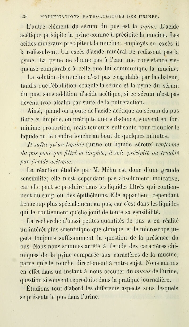 L'autre élément du sérum du pus est la pyine. L'acide acétique précipite la pyine comme il précipite la mucine. Les acides minéraux précipitent la mucine; employés en excès il la redissolvent. Un excès d'acide minéral ne redissout pas la pyine. La pyine ne donne pas à l'eau une consistance vis- queuse comparable à celle que lui communique la mucine. La solution de mucine n'est pas coagulable par la chaleur, tandis que l'ébuUition coagule la serine et la pyine du sérum du pus, sans addition d'acide acétique, si ce sérum n'est pas devenu trop alcalin par suite de la putréfaction. Ainsi, quand on ajoute de l'acide acétique au sérum du pus filtré et limpide, on précipite une substance, souvent en fort minime proportion, mais toujours suffisante pour troubler le liquide ou le rendre louche au bout de quelques minutes. // suffit quuii liquide (urine ou liquide séreux) renferme du pus pour que filtré et limmde^ il soit précipité ou troublé par ïacide acétique. La réaction étudiée par M. Méhu est donc d'une grande sensibilité; elle n'est cependant pas absolument indicative, car elle peut se produire dans les liquides filtrés qui contien- nent du sang ou des épithéliums. Elle appartient cependant beaucoup plus spécialement au pus, car c'est dans les Hquides qui le contiennent qu'elle jouit de toute sa sensibilité. La recherche d'aussi petites quantités de pus a en réalité un intérêt plus scientifique que clinique et le microscope ju- gera toujours suffisamment la question de la présence du pus. Nous nous sommes arrêté à l'étude des caractères chi- miques de la pyine comparée aux caractères de la mucine, parce qu'elle touche directement à notre sujet. JNous aurons en effet dans un instant à nous occuper du mucus de l'urine, question si souvent reproduite dans la pratique journalière. Étudions tout d'abord les différents aspects sous lesquels se présente le pus dans l'urine.