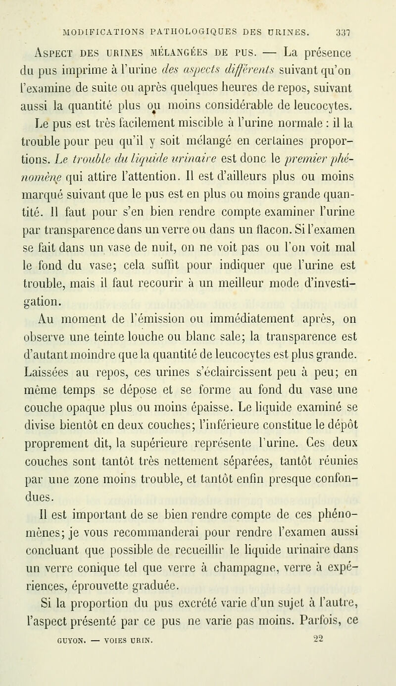 Aspect des urii^es mélangées de pus. — La présence du pus imprime à l'urine des aspects différents suivant qu'on l'examine de suite ou après quelques heures de repos, suivant aussi la quantité plus ou moins considérable de leucocytes. Le pus est très facilement miscible à l'urine normale : il la trouble pour peu qu'il y soit mélangé en certaines propor- tions. Le trouble du liquide urinaire est donc le premier j)hé- nomèn^ qui attire l'attention. Il est d'ailleurs plus ou moins marqué suivant que le pus est en plus ou moins grande quan- tité. 11 faut pour s'en bien rendre compte examiner l'urine par transparence dans un verre ou dans un flacon. Si l'examen se fait dans un vase de nuit, on ne voit pas ou l'on voit mal le fond du vase; cela suffit pour indiquer que l'urine est trouble, mais il faut recourir à un meilleur mode d'investi- gation. Au moment de l'émission ou immédiatement après, on observe une teinte louche ou blanc sale; la transparence est d'autant moindre que la quantité de leucocytes est plus grande. Laissées au repos, ces urines s'éclaircissent peu à peu; en même temps se dépose et se forme au fond du vase une couche opaque plus ou moins épaisse. Le liquide examiné se divise bientôt en deux couches; l'inférieure constitue le dépôt proprement dit, la supérieure représente l'urine. Ces deux couches sont tantôt très nettement séparées, tantôt réunies par une zone moins trouble, et tantôt enfin presque confon- dues. 11 est important de se bien rendre compte de ces phéno- mènes; je vous recommanderai pour rendre l'examen aussi concluant que possible de recueillir le liquide urinaire dans un verre conique tel que verre à Champagne, verre à expé- riences, éprouvette graduée. Si la proportion du pus excrété varie d'un sujet à l'autre, l'aspect présenté par ce pus ne varie pas moins. Parfois, ce GUYON. — VOIES URIN. 22