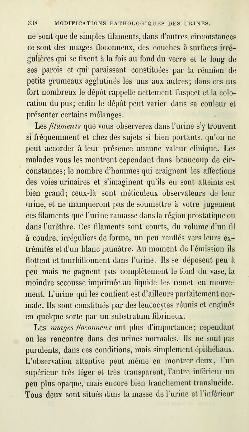 ne sont que de simples filaments, dans d'autres circonstances ce sont des nuages floconneux, des couches à surfaces irré- gulières qui se fixent à la fois au fond du verre et le long de ses parois et qui paraissent constituées par la réunion de petits grumeaux agglutinés les uns aux autres; dans ces cas fort nombreux le dépôt rappelle nettement l'aspect et la colo- ration du pus; enfin le dépôt peut varier dans sa couleur et présenter certains mélanges. he'è filaments que vous observerez dans l'urine s'y trouvent si fréquemment et chez des sujets si bien portants, qu'on ne peut accorder à leur présence aucune valeur clinique. Les malades vous les montrent cependant dans beaucoup de cir- constances; le nombre d'hommes qui craignent les affections des voies urinaires et s'imaginent qu'ils en sont atteints est bien grand; ceux-là sont méticuleux observateurs de leur urine, et ne manqueront pas de soumettre à votre jugement ces filaments que l'urine ramasse dans la région prostatique ou dans l'urèthre. Ces filaments sont courts, du volume d'un fil à coudre, irréguliers de forme, un peu renflés vers leurs ex- trémités et d'un blanc jaunâtre. Au moment de l'émission ils flottent et tourbillonnent dans l'urine. Ils se déposent peu à peu mais ne gagnent pas complètement le fond du vase, la moindre secousse imprimée au hquide les remet en mouve- ment. L'urine qui les contient est d'ailleurs parfaitement nor- male. Ils sont constitués par des leucocytes réunis et englués en quelque sorte par un substratum fibrineux. Les nuages floconneux ont plus d'importance ; cependant on les rencontre dans des urines normales. Ils ne sont pas purulents, dans ces conditions, mais simplement épithéhaux. L'observation attentive peut même en montrer deux, l'un supérieur très léger et très transparent, l'autre inférieur un peu plus opaque, mais encore bien franchement translucide. Tous deux sont situés dans la masse de l'urine et l'inférieur