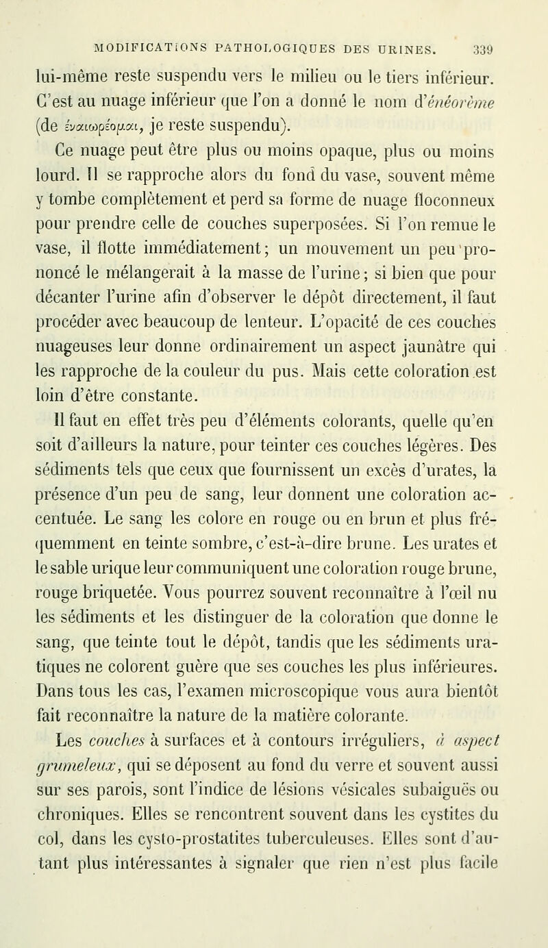 lui-même reste suspendu vers le milieu ou le tiers inférieur. C'est au nuage inférieur que l'on a donné le nom ^ênéovème (de évatwpéopat, je reste suspendu). Ce nuage peut être plus ou moins opaque, plus ou moins lourd. 11 se rapproche alors du fond du vase, souvent même y tombe complètement et perd sa forme de nuage floconneux pour prendre celle de couches superposées. Si l'on remue le vase, il Hotte immédiatement; un mouvement un peu'pro- noncé le mélangerait à la masse de l'urine ; si bien que pour décanter l'urine afin d'observer le dépôt directement, il faut procéder avec beaucoup de lenteur. L'opacité de ces couches nuageuses leur donne ordinairement un aspect jaunâtre qui les rapproche de la couleur du pus. Mais cette coloration est loin d'être constante. 11 faut en effet très peu d'éléments colorants, quelle qu'en soit d'ailleurs la nature, pour teinter ces couches légères. Des sédiments tels que ceux que fournissent un excès d'urates, la présence d'un peu de sang, leur donnent une coloration ac- centuée. Le sang les colore en rouge ou en brun et plus fré- (juemment en teinte sombre, c'est-à-dire brune. Les urates et le sable urique leur communiquent une coloration rouge brune, rouge briquetée. Vous pourrez souvent reconnaître à l'œil nu les sédiments et les distinguer de la coloration que donne le sang, que teinte tout le dépôt, tandis que les sédiments ura- tiques ne colorent guère que ses couches les plus inférieures. Dans tous les cas, l'examen microscopique vous aura bientôt fait reconnaître la nature de la matière colorante. Les couches à surfaces et à contours irréguliers, à aspect grumeleux, qui se déposent au fond du verre et souvent aussi sur ses parois, sont l'indice de lésions vésicales subaiguës ou chroniques. Elles se rencontrent souvent dans les cystites du col, dans les cysto-prostatites tuberculeuses. Elles sont d'au- tant plus intéressantes à signaler que rien n'est plus facile