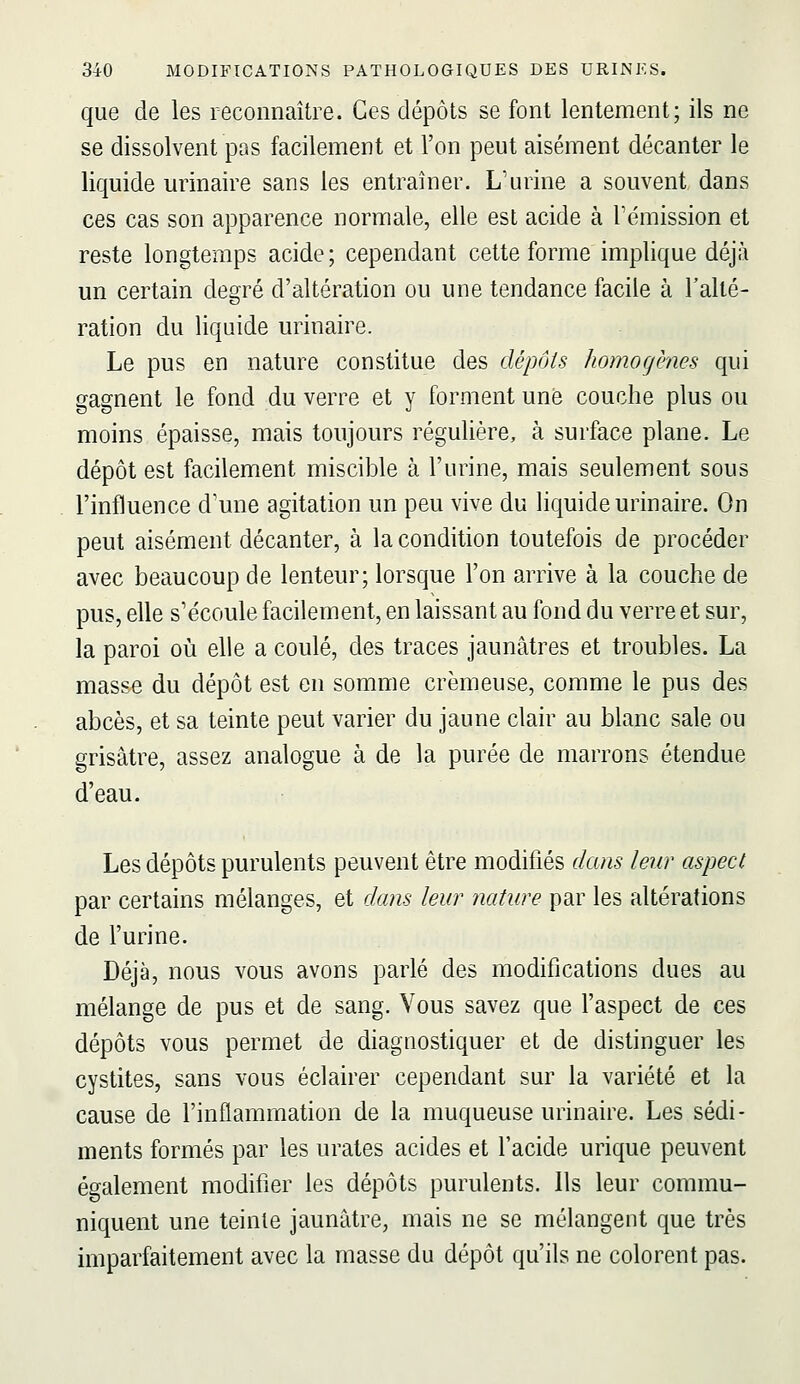 que de les reconnaître. Ces dépôts se font lentement; ils ne se dissolvent pas facilement et l'on peut aisément décanter le liquide urinaire sans les entraîner. L'urine a souvent dans ces cas son apparence normale, elle est acide à l'émission et reste longtemps acide; cependant cette forme implique déjà un certain degré d'altération ou une tendance facile à l'alté- ration du liquide urinaire. Le pus en nature constitue des dépôts homogènes qui gagnent le fond du verre et y forment une couche plus ou moins épaisse, mais toujours régulière, à surface plane. Le dépôt est facilement miscible à l'urine, mais seulement sous l'influence d'une agitation un peu vive du liquide urinaire. On peut aisément décanter, à la condition toutefois de procéder avec beaucoup de lenteur; lorsque l'on arrive à la couche de pus, elle s'écoule facilement, en laissant au fond du verre et sur, la paroi où elle a coulé, des traces jaunâtres et troubles. La masse du dépôt est en somme crémeuse, comme le pus des abcès, et sa teinte peut varier du jaune clair au blanc sale ou grisâtre, assez analogue à de la purée de marrons étendue d'eau. Les dépôts purulents peuvent être modifiés dans leur aspect par certains mélanges, et dans leur nature par les altérations de l'urine. Déjà, nous vous avons parlé des modifications dues au mélange de pus et de sang. Vous savez que l'aspect de ces dépôts vous permet de diagnostiquer et de distinguer les cystites, sans vous éclairer cependant sur la variété et la cause de l'inflammation de la muqueuse urinaire. Les sédi- ments formés par les urates acides et l'acide urique peuvent également modifier les dépôts purulents. Ils leur commu- niquent une teinte jaunâtre, mais ne se mélangent que très imparfaitement avec la masse du dépôt qu'ils ne colorent pas.