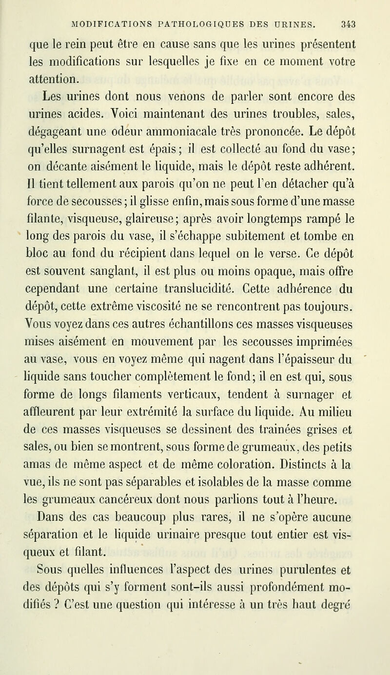 que le rein peut être en cause sans que les urines présentent les modifications sur lesquelles je fixe en ce moment votre attention. Les urines dont nous venons de parler sont encore des urines acides. Voici maintenant des urines troubles, sales, dégageant une odeur ammoniacale très prononcée. Le dépôt qu'elles surnagent est épais ; il est collecté au fond du vase ; on décante aisément le liquide, mais le dépôt reste adhérent. Il tient tellement aux parois qu'on ne peut Fen détacher qu'à force de secousses ; il ghsse enfin, mais sous forme d'une masse filante, visqueuse, glaireuse; après avoir longtemps rampé le long des parois du vase, il s'échappe subitement et tombe en bloc au fond du récipient dans lequel on le verse. Ce dépôt est souvent sanglant, il est plus ou moins opaque, mais offre cependant une certaine translucidité. Cette adhérence du dépôt, cette extrême viscosité ne se rencontrent pas toujours. Vous voyez dans ces autres échantillons ces masses visqueuses mises aisément en mouvement par les secousses imprimées au vase, vous en voyez même qui nagent dans l'épaisseur du liquide sans toucher complètement le fond ; il en est qui, sous forme de longs filaments verticaux, tendent à surnager et affleurent par leur extrémité la surface du liquide. Au miheu de ces masses visqueuses se dessinent des trainées grises et sales, ou bien se montrent, sous forme de grumeaux, des petits amas de même aspect et de même coloration. Distincts à la vue, ils ne sont pas séparables et isolables de la masse comme les grumeaux cancéreux dont nous parlions tout à l'heure. Dans des cas beaucoup plus rares, il ne s'opère aucune séparation et le liquide urinaire presque tout entier est vis- queux et filant. Sous quelles influences l'aspect des urines purulentes et des dépôts qui s'y forment sont-ils aussi profondément mo- difiés ? C'est une question qui intéresse à un très haut degré'