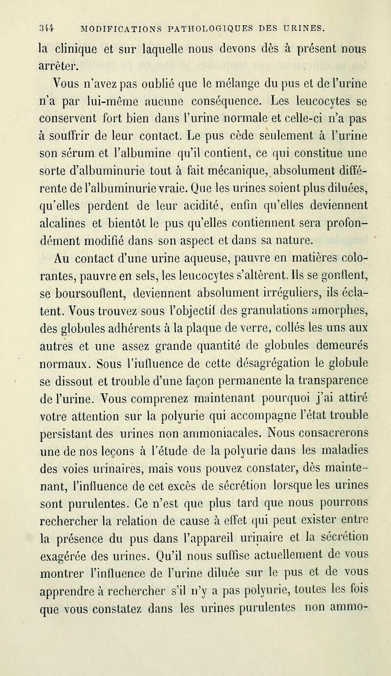 la clinique et sur laquelle nous devons dès à présent nous arrêter. Vous n'avez pas oublié que le mélange du pus et de l'urine n'a par lui-même aucune conséquence. Les leucocytes se conservent fort bien dans l'urine normale et celle-ci n'a pas à souffrir de leur contact. Le pus cède seulement à l'urine son sérum et l'albumine qu'il contient, ce qui constitue une sorte d'albuminurie tout à fait mécanique, absolument diffé- rente de l'albuminurie vraie. Que les urines soient plus diluées, qu'elles perdent de leur acidité, enfin qu'elles deviennent alcalines et bientôt le pus qu'elles contiennent sera profon- dément modifié dans son aspect et dans sa nature. Au contact d'une urine aqueuse, pauvre en matières colo- rantes, pauvre en sels, les leucocytes s'altèrent. Ils se gontlent, se boursouflent, deviennent absolument irréguliers, ils écla- tent. Vous trouvez sous l'objectif des granulations amorphes, des globules adhérents à la plaque de verre, collés les uns aux autres et une assez grande quantité de globules demeurés normaux. Sous l'influence de cette désagrégation le globule se dissout et trouble d'une façon permanente la transparence de l'urine. Vous comprenez maintenant pourquoi j'ai attiré votre attention sur la polyurie qui accompagne l'état trouble persistant des urines non ammoniacales. Nous consacrerons une de nos leçons à l'étude de la polyurie dans les maladies des voies urinaires, mais vous pouvez constater, dès mainte- nant, l'influence de cet excès de sécrétion lorsque les urines sont purulentes. Ce n'est que plus tard que nous pourrons rechercher la relation de cause à effet qui peut exister entre la présence du pus dans l'appareil urinaire et la sécrétion exagérée des urines. Qu'il nous suffise actuellement de vous montrer l'influence de l'urine diluée sur le pus et de vous apprendre à rechercher s'il n'y a pas polyurie, toutes les fois que vous constatez dans les urines purulentes non ammo-