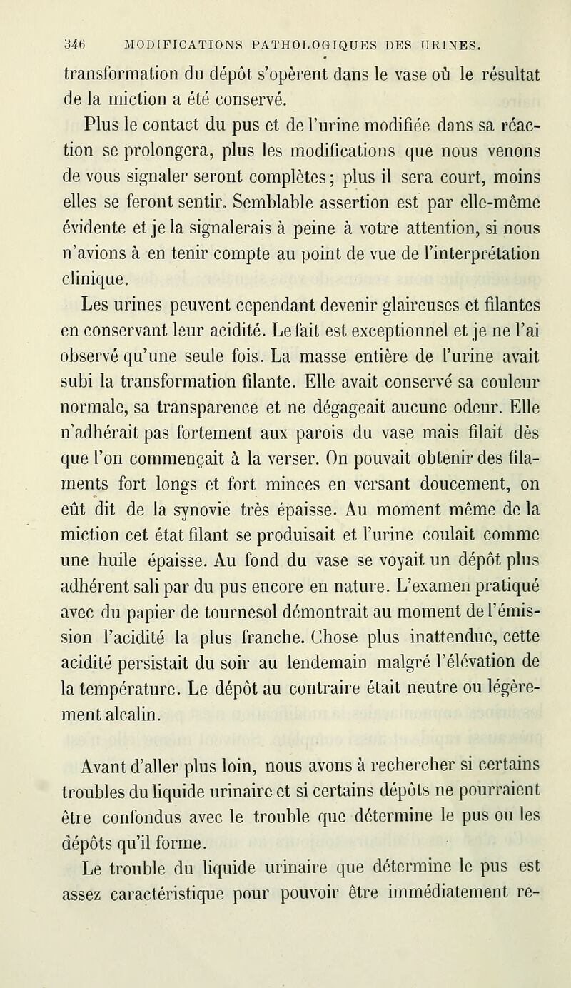 transformation du dépôt s'opèrent dans le vase où le résultat de la miction a été conservé. Plus le contact du pus et de l'urine modifiée dans sa réac- tion se prolongera, plus les modifications que nous venons de vous signaler seront complètes ; plus il sera court, moins elles se feront sentir. Semblable assertion est par elle-même évidente et je la signalerais à peine à votre attention, si nous n'avions à en tenir compte au point de vue de l'interprétation clinique. Les urines peuvent cependant devenir glaireuses et filantes en conservant leur acidité. Le fait est exceptionnel et je ne l'ai observé qu'une seule fois. La masse entière de l'urine avait subi la transformation filante. Elle avait conservé sa couleur normale, sa transparence et ne dégageait aucune odeur. Elle n'adhérait pas fortement aux parois du vase mais filait dès que l'on commençait à la verser. On pouvait obtenir des fila- ments fort longs et fort minces en versant doucement, on eût dit de la synovie très épaisse. Au moment même de la miction cet état filant se produisait et l'urine coulait comme une huile épaisse. Au fond du vase se voyait un dépôt plus adhérent sali par du pus encore en nature. L'examen pratiqué avec du papier de tournesol démontrait au moment de l'émis- sion l'acidité la plus franche. Chose plus inattendue, cette acidité persistait du soir au lendemain malgré l'élévation de la température. Le dépôt au contraire était neutre ou légère- ment alcalin. Avant d'aller plus loin, nous avons à rechercher si certains troubles duUquide urinaire et si certains dépôts ne pourraient être confondus avec le trouble que détermine le pus ou les dépôts qu'il forme. Le trouble du liquide urinaire que détermine le pus est assez caractéristique pour pouvoir être immédiatement re-