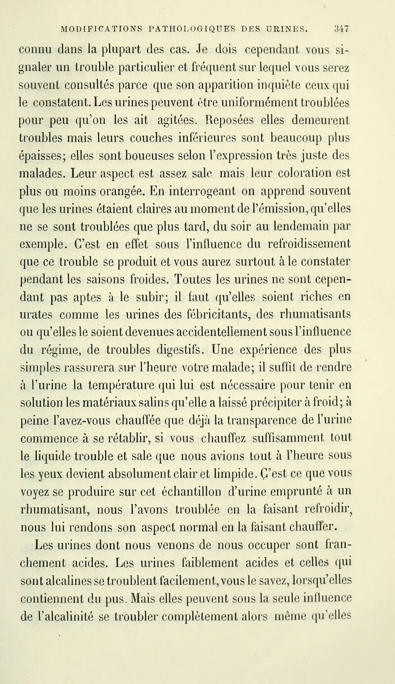 connu dans la plupart des cas. Je dois cependant vous si- gnaler un trouble particulier et fréquent sur lequel vous serez souvent consultés parce que son apparition inquiète ceux qui le constatent. Les urines peuvent être uniformément troublées pour peu qu'on les ait agitées. Reposées elles demeurent troubles mais leurs couches inférieures sont beaucoup plus épaisses; elles sont boueuses selon l'expression très juste des malades. Leur aspect est assez sale mais leur coloration est plus ou moins orangée. En interrogeant on apprend souvent que les urines étaient claires au moment de l'émission, qu'elles ne se sont troublées que plus tard, du soir au lendemain par exemple. C'est en effet sous l'influence du refroidissement que ce trouble se produit et vous aurez surtout à le constater pendant les saisons froides. Toutes les urines ne sont cepen- dant pas aptes à le subir; il faut qu'elles soient riches en urates comme les urines des fébricitants, des rhumatisants ou qu'elles le soient devenues accidentellement sous l'influence du régime, de troubles digestifs. Une expérience des plus simples rassurera su-r l'heure votre malade; il suffit de rendre à l'urine la température qui lui est nécessaire pour tenir en solution les matériaux sahns qu'elle a laissé précipiter à froid; à peine l'avez-vous chauffée que déjà la transparence de l'urine commence à se rétablir, si vous chauffez suffisamment tout le liquide trouble et sale que nous avions tout à l'heure sous les yeux devient absolument clair et limpide. C'est ce que vous voyez se produire sur cet échantillon d'urine emprunté à un rhumatisant, nous l'avons troublée en la faisant refroidir^ nous lui rendons son aspect normal en la faisant chauffer. Les urines dont nous venons de nous occuper sont fran- chement acides. Les urines faiblement acides et celles qui sont alcalines se troublent facilement, vous le savez, lorsqu'elles contiennent du pus. Mais elles peuvent sous la seule inlluence de l'alcalinité se troubler complètement alors même qu'elles