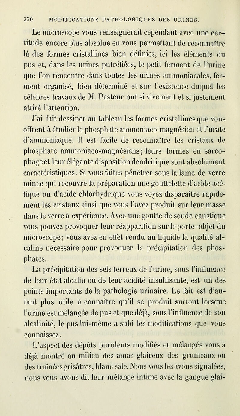 Le microscope vous renseignerait cependant avec une cer- titude encore plus absolue en vous permettant de reconnaître là des formes cristallines bien définies, ici les éléments du pus et, dans les urines putréfiées, le petit ferment de l'urine que l'on rencontre dans toutes les urines ammoniacales, fer- ment organisé, bien déterminé et sur l'existence duquel les célèbres travaux de M. Pasteur ont si vivement et si justement attiré l'attention. J'ai fait dessiner au tableau les formes cristallines que vous offrent à étudier le phosphate ammoniaco-magnésien et l'urate d'ammoniaque. Il est facile de reconnaître les cristaux de phosphate ammoniaco-magnésiens ; leurs formes en sarco- phage et leur élégante disposition dendritique sont absolument caractéristiques. Si vous faites pénétrer sous la lame de verre mince qui recouvre la préparation une gouttelette d'acide acé- tique ou d'acide chlorhydrique vous voyez disparaître rapide- ment les cristaux ainsi que vous l'avez produit sur leur masse dans le verre à expérience. Avec une goutte de soude caustique vous pouvez provoquer leur réapparition sur le porte-objet du microscope; vous avez en effet rendu au liquide la quaUté al- caline nécessaire pour provoquer la précipitation des phos- phates. La précipitation des sels terreux de l'urine, sous l'influence de leur état alcahn ou de leur acidité insuffisante, est un des points importants de la pathologie urinaire. Le fait est d'au- tant plus utile à connaître qu'il se produit surtout lorsque l'urine est mélangée de pus et que déjà, sous l'influence de son alcalinité, le pus lui-même a subi les modifications que vous connaissez. L'aspect des dépôts purulents modifiés et mélangés vous a déjà montré au miUeu des amas glaireux des grumeaux ou des traînées grisâtres, blanc sale. Nous vous les avons signalées, nous vous avons dit leur mélange intime avec la gangue glai-