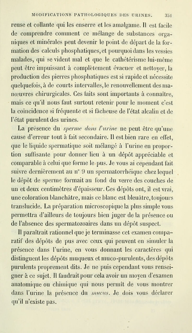 reuse et collante qui les enserre et les amalgame. Il est facile de comprendre comment ce mélange de substances orga- niques et minérales peut devenir le point de départ de la for- mation des calculs phosphatiques, et pourquoi dans les vessies malades, qui se vident mal et que le cathétérisme lui-même peut être impuissant à complètement évacuer et nettoyer, la production des pierres phosphatiques est si rapide et nécessite quelquefois, à de courts intervalles, le renouvellement des ma- nœuvres chirurgicales. Ces faits sont importants à connaître, mais ce qu'il nous faut surtout retenir pour le moment c'est la coïncidence si fréquente et si fâcheuse de l'état alcalin et de l'état purulent des urines. La présence du sperme dans Furine ne peut être qu'une cause d'erreur tout à fait secondaire. 11 est bien rare en effet, que le liquide spermatique soit mélangé à l'urine en propor- tion suffisante pour donner lieu à un dépôt appréciable et comparable à celui que forme le pus. Je vous ai cependant fait suivre dernièrement au n° 9 un spermatorrhéique chez lequel le dépôt de sperme formait au fond du verre des couches de un et deux centimètres d'épaisseur. Ces dépôts ont, il est vrai, une coloration blanchâtre, mais ce blanc est bleuâtre, toujours translucide. La préparation microscopique la plus simple vous permettra d'ailleurs de toujours bien juger de la pi'ésence ou de l'absence des spermatozoaires dans un dépôt suspect. Il paraîtrait rationnel que je terminasse cet examen compa- ratif des dépôts de pus avec ceux qui peuvent en simuler la présence dans l'urine, en vous donnant les caractères qui distinguent les dépôts muqueux et muco-purulents, des dépôts purulents proprement dits. Je ne puis cependant vous rensei- gner à ce sujet. 11 faudrait pour cela avoir un moyen d'examen anatomique ou chimique qui nous permît de vous montrer dans l'urine la présence du mucus. Je dois vous déclarer qu'il n'existe pas.