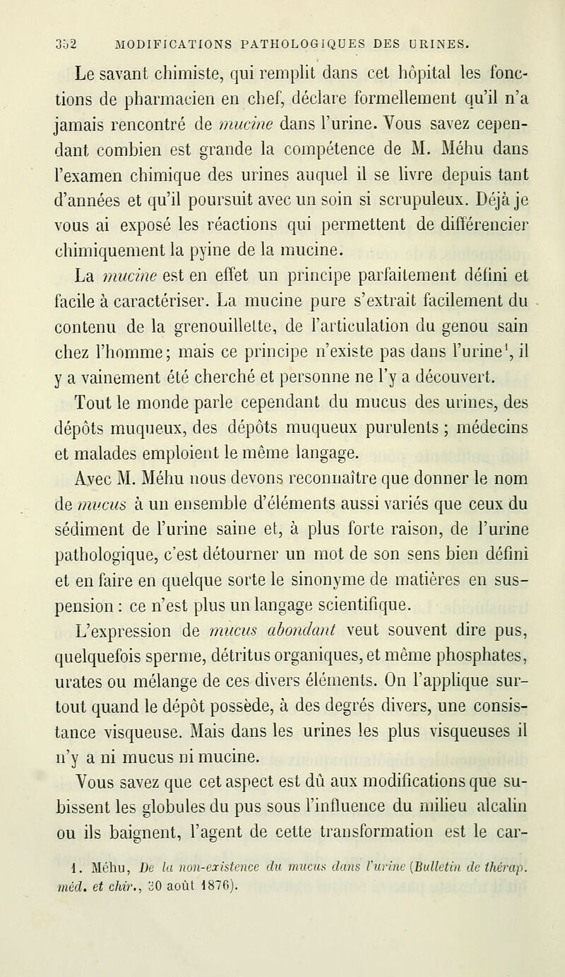 Le savant chimiste, qui remplit dans cet hôpital les fonc- tions de pharmacien en chef, déclare formellement qu'il n'a jamais rencontré de mucine dans l'urine. Vous savez cepen- dant combien est grande la compétence de M. Méhu dans l'examen chimique des urines auquel il se livre depuis tant d'années et qu'il poursuit avec un soin si scrupuleux. Déjà je vous ai exposé les réactions qui permettent de différencier chimiquement la pyine de la mucine. La mucine est en effet un principe parfaitement défini et facile à caractériser. La mucine pure s'extrait facilement du contenu de la grenouilleLte, de l'articulation du genou sain chez l'homme; mais ce principe n'existe pas dans l'urine*, il y a vainement été cherché et personne ne l'y a découvert. Tout le monde parle cependant du mucus des urines, des dépôts muqueux, des dépôts muqueux purulents ; médecins et malades emploient le même langage. Avec M. Méhu nous devons reconnaître que donner le nom de mucus à un ensemble d'éléments aussi variés que ceux du sédiment de l'urine saine et, à plus forte raison, de l'urine pathologique, c'est détourner un mot de son sens bien défini et en faire en quelque sorte le sinonyme de matières en sus- pension : ce n'est plus un langage scientifique. L'expression de mucus abondant veut souvent dire pus, quelquefois sperme, détritus organiques, et même phosphates, urates ou mélange de ces divers éléments. On l'apphque sur- tout quand le dépôt possède, à des degrés divers, une consis- tance visqueuse. Mais dans les urines les plus visqueuses il n'y a ni mucus ni mucine. Vous savez que cet aspect est dû aux modifications que su- bissent les globules du pus sous l'influence du milieu alcalin ou ils baignent, l'agent de cette transformation est le car- 1. Méhu, De la non-existence du muciia dans F urine {Bulletin dethérap. méd. et chir., oO août 1876).