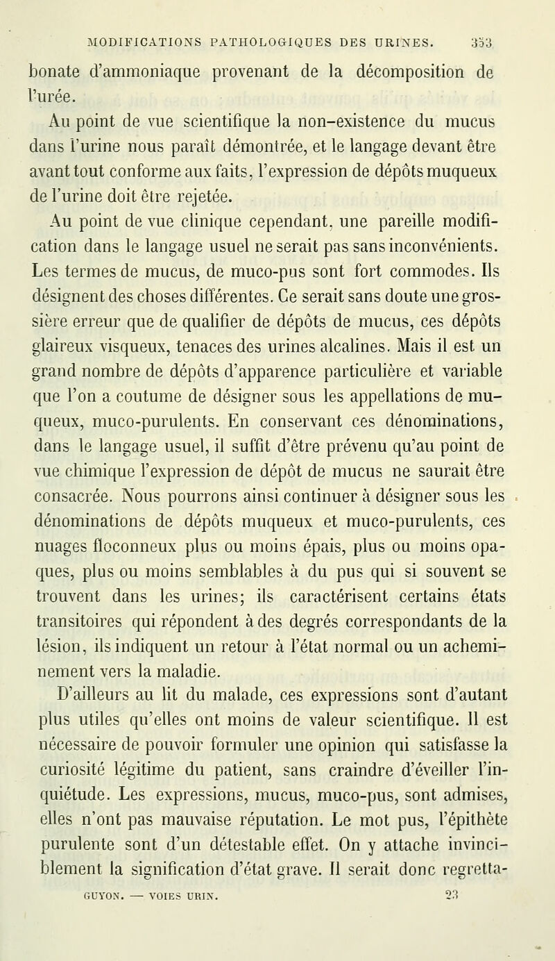 bonate d'ammoniaque provenant de la décomposition de l'urée. Au point de vue scientifique la non-existence du mucus dans l'urine nous paraît démontrée, et le langage devant être avant tout conforme aux faits, l'expression de dépôts muqueux de l'urine doit être rejetée. Au point de vue clinique cependant, une pareille modifi- cation dans le langage usuel ne serait pas sans inconvénients. Les termes de mucus, de muco-pus sont fort commodes. Ils désignent des choses différentes. Ce serait sans doute une gros- sière erreur que de qualifier de dépôts de mucus, ces dépôts glaireux visqueux, tenaces des urines alcalines. Mais il est un grand nombre de dépôts d'apparence particulière et variable que l'on a coutume de désigner sous les appellations de mu- queux, muco-purulents. En conservant ces dénominations, dans le langage usuel, il suffit d'être prévenu qu'au point de vue chimique l'expression de dépôt de mucus ne saurait être consacrée. Nous pourrons ainsi continuer à désigner sous les dénominations de dépôts muqueux et muco-purulents, ces nuages floconneux plus ou moins épais, plus ou moins opa- ques, plus ou moins semblables à du pus qui si souvent se trouvent dans les urines; ils caractérisent certains états transitoires qui répondent à des degrés correspondants de la lésion, ils indiquent un retour à l'état normal ou un achemi- nement vers la maladie. D'ailleurs au ht du malade, ces expressions sont d'autant plus utiles qu'elles ont moins de valeur scientifique. 11 est nécessaire de pouvoir formuler une opinion qui satisfasse la curiosité légitime du patient, sans craindre d'éveiller l'in- quiétude. Les expressions, mucus, muco-pus, sont admises, elles n'ont pas mauvaise réputation. Le mot pus, l'épithète purulente sont d'un détestable effet. On y attache invinci- blement la signification d'état grave. Il serait donc regretta- GUYON. — VOIES URIN. 23