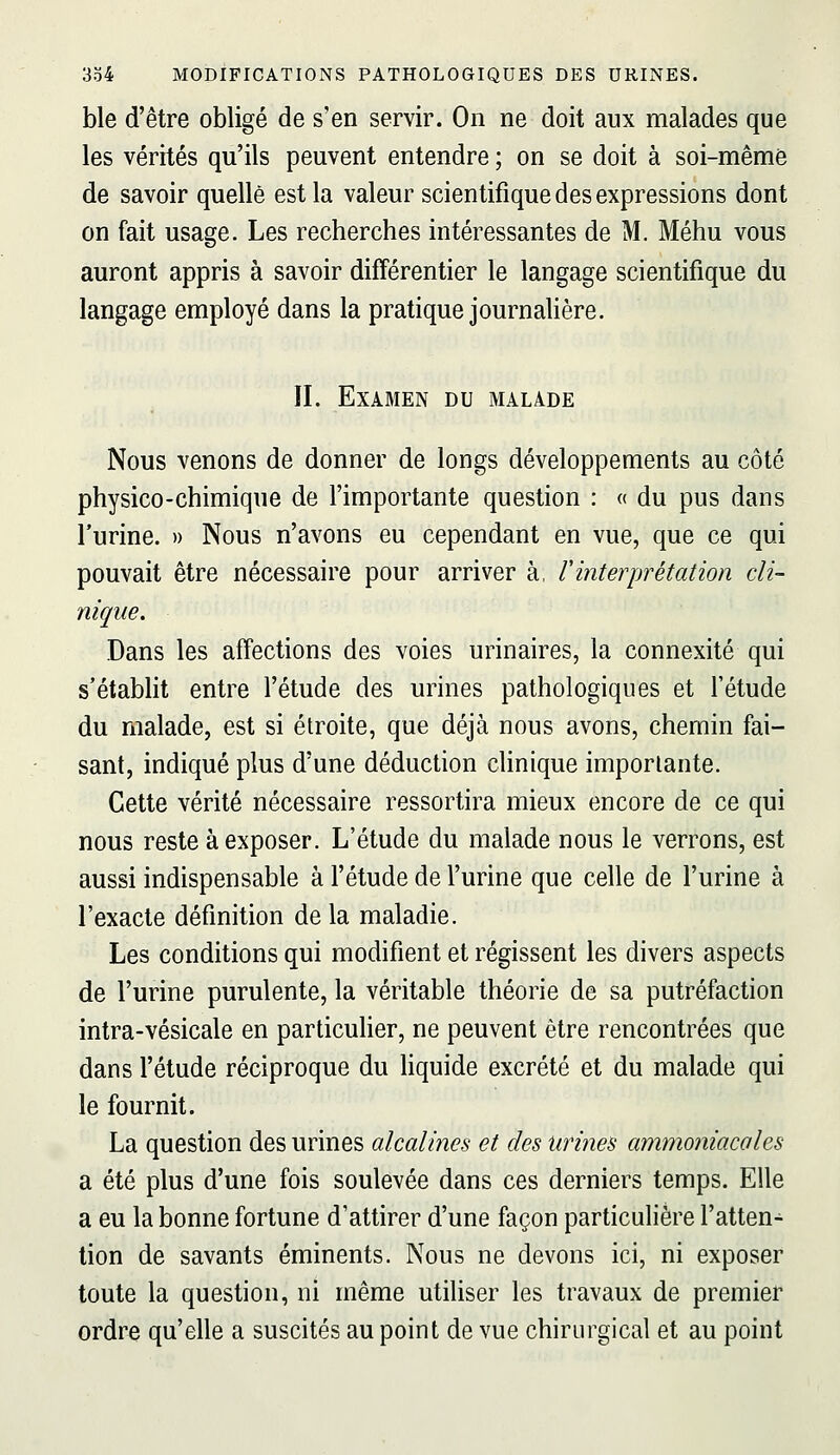 ble d'être obligé de s'en servir. On ne doit aux malades que les vérités qu'ils peuvent entendre ; on se doit à soi-même de savoir quelle est la valeur scientifique des expressions dont on fait usage. Les recherches intéressantes de M. Méhu vous auront appris à savoir différentier le langage scientifique du langage employé dans la pratique journalière. IL Examen du malade Nous venons de donner de longs développements au côté physico-chimique de l'importante question : « du pus dans l'urine. » Nous n'avons eu cependant en vue, que ce qui pouvait être nécessaire pour arriver à, rinterprétation cli- nique. Dans les affections des voies urinaires, la connexité qui s'établit entre l'étude des urines pathologiques et l'étude du malade, est si étroite, que déjà nous avons, chemin fai- sant, indiqué plus d'une déduction clinique importante. Cette vérité nécessaire ressortira mieux encore de ce qui nous reste à exposer. L'étude du malade nous le verrons, est aussi indispensable à l'étude de l'urine que celle de l'urine à l'exacte définition de la maladie. Les conditions qui modifient et régissent les divers aspects de l'urine purulente, la véritable théorie de sa putréfaction intra-vésicale en particuher, ne peuvent être rencontrées que dans l'étude réciproque du hquide excrété et du malade qui le fournit. La question des urines alcalines et des urines ammoniacales a été plus d'une fois soulevée dans ces derniers temps. Elle a eu la bonne fortune d'attirer d'une façon particulière l'atten- tion de savants éminents. Nous ne devons ici, ni exposer toute la question, ni même utiliser les travaux de premier ordre qu'elle a suscités au point de vue chirurgical et au point