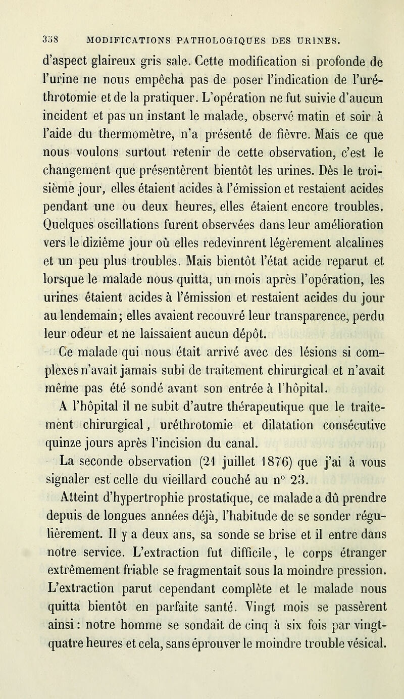 d'aspect glaireux gris sale. Cette modification si profonde de l'urine ne nous empêcha pas de poser l'indication de l'uré- throtomie et de la pratiquer. L'opération ne fut suivie d'aucun incident et pas un instant le malade, observé matin et soir à l'aide du thermomètre, n'a présenté de fièvre. Mais ce que nous voulons surtout retenir de cette observation, c'est le changement que présentèrent bientôt les urines. Dès le troi- sième jour, elles étaient acides à l'émission et restaient acides pendant une ou deux heures, elles étaient encore troubles. Quelques oscillations furent observées dans leur amélioration vers le dizième jour où elles redevinrent légèrement alcahnes et un peu plus troubles. Mais bientôt l'état acide reparut et lorsque le malade nous quitta, un mois après l'opération, les urines étaient acides à l'émission et restaient acides du jour au lendemain ; elles avaient recouvré leur transparence, perdu leur odeur et ne laissaient aucun dépôt. Ce malade qui nous était arrivé avec des lésions si com- plexes n'avait jamais subi de traitement chirurgical et n'avait même pas été sondé avant son entrée à l'hôpital. x\ l'hôpital il ne subit d'autre thérapeutique que le traite- ment chirurgical, uréthrotomie et dilatation consécutive quinze jours après Tincision du canal. La seconde observation (21 juillet 1876) que j'ai à vous signaler est celle du vieillard couché au n° 23. Atteint d'hypertrophie prostatique, ce malade a dû prendre depuis de longues années déjà, l'habitude de se sonder régu- Uèrement. Il y a deux ans, sa sonde se brise et il entre dans notre service. L'extraction fut difficile, le corps étranger extrêmement friable se fragmentait sous la moindre pression. L'extraction parut cependant complète et le malade nous quitta bientôt en parfaite santé. Vingt mois se passèrent ainsi : notre homme se sondait de cinq à six fois par vingt- quatre heures et cela, sans éprouver le moindre trouble vésical.