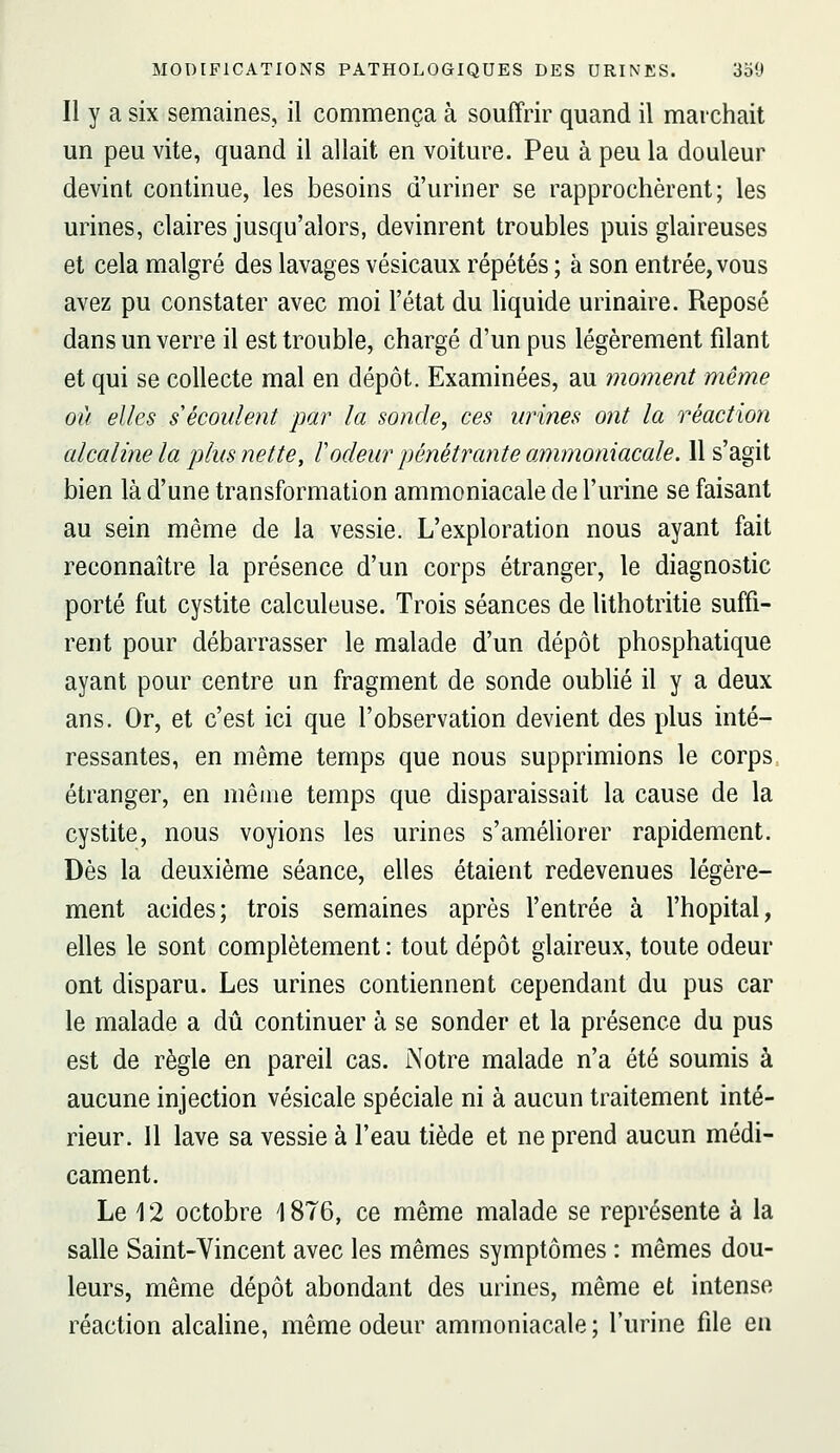 Il y a six semaines, il commença à souffrir quand il marchait un peu vite, quand il allait en voiture. Peu à peu la douleur devint continue, les besoins d'uriner se rapprochèrent; les urines, claires jusqu'alors, devinrent troubles puis glaireuses et cela malgré des lavages vésicaux répétés ; à son entrée, vous avez pu constater avec moi l'état du liquide urinaire. Reposé dans un verre il est trouble, chargé d'un pus légèrement filant et qui se collecte mal en dépôt. Examinées, au moment même où elles s'écoulent par la sonde, ces urines ont la réaction alcaline la plus nette, rôdeur pénétrante ammoniacale. 11 s'agit bien là d'une transformation ammoniacale de l'urine se faisant au sein même de la vessie. L'exploration nous ayant fait reconnaître la présence d'un corps étranger, le diagnostic porté fut cystite calculeuse. Trois séances de lithotritie suffi- rent pour débarrasser le malade d'un dépôt phosphatique ayant pour centre un fragment de sonde oubhé il y a deux ans. Or, et c'est ici que l'observation devient des plus inté- ressantes, en même temps que nous supprimions le corps étranger, en même temps que disparaissait la cause de la cystite, nous voyions les urines s'améhorer rapidement. Dès la deuxième séance, elles étaient redevenues légère- ment acides; trois semaines après l'entrée à l'hôpital, elles le sont complètement : tout dépôt glaireux, toute odeur ont disparu. Les urines contiennent cependant du pus car le malade a dû continuer à se sonder et la présence du pus est de règle en pareil cas. Notre malade n'a été soumis à aucune injection vésicale spéciale ni à aucun traitement inté- rieur. 11 lave sa vessie à l'eau tiède et ne prend aucun médi- cament. Le 12 octobre 1876, ce même malade se représente à la salle Saint-Vincent avec les mêmes symptômes : mêmes dou- leurs, même dépôt abondant des urines, même et intense réaction alcahne, même odeur ammoniacale ; l'urine file en