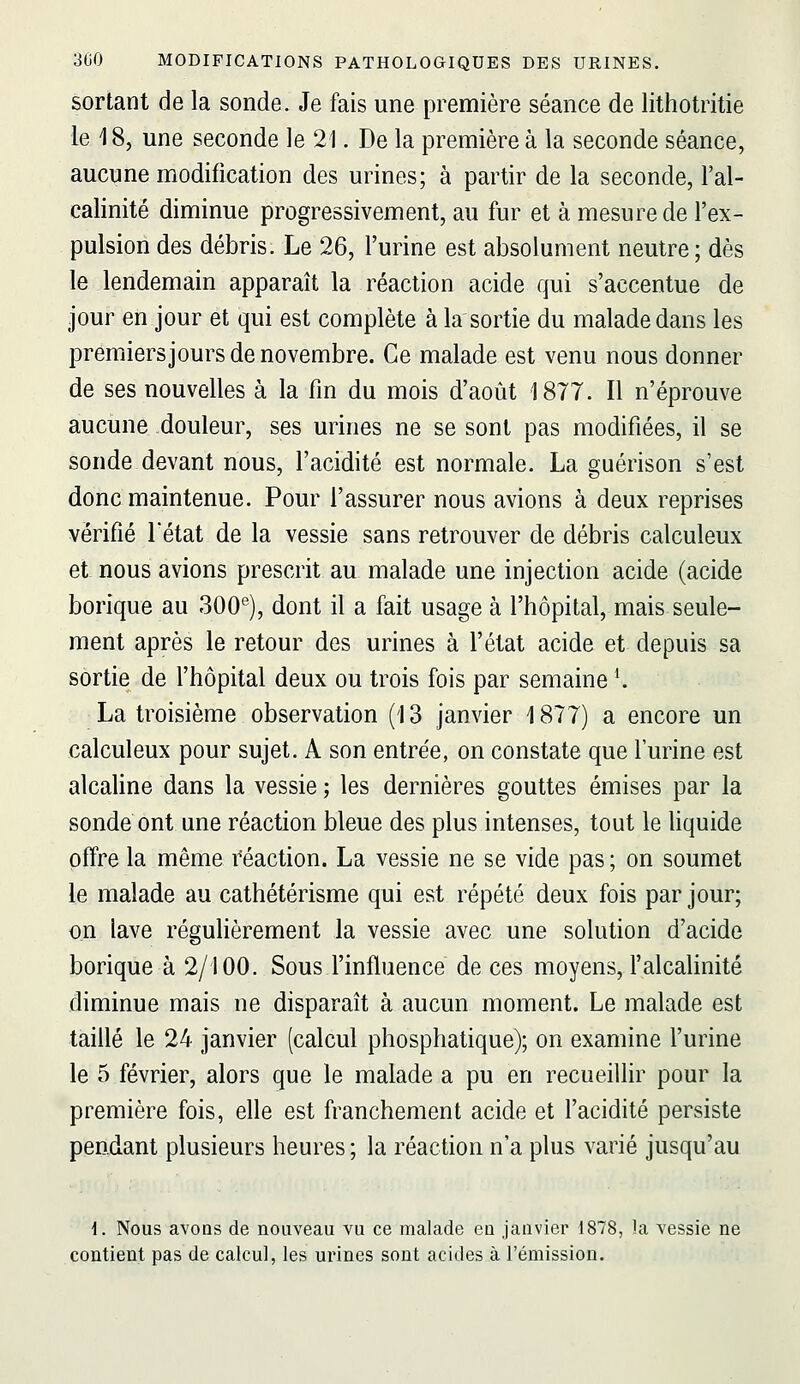 sortant de la sonde. Je fais une première séance de lithotritie le 18, une seconde le 21. De la première à la seconde séance, aucune modification des urines; à partir de la seconde, l'al- calinité diminue progressivement, au fur et à mesure de l'ex- pulsion des débris. Le 26, l'urine est absolument neutre; dès le lendemain apparaît la réaction acide qui s'accentue de jour en jour et qui est complète à la sortie du malade dans les premiers jours de novembre. Ce malade est venu nous donner de ses nouvelles à la fin du mois d'août 1877. Il n'éprouve aucune douleur, ses urines ne se sont pas modifiées, il se sonde devant nous, l'acidité est normale. La guérison s'est donc maintenue. Pour l'assurer nous avions à deux reprises vérifié l'état de la vessie sans retrouver de débris calculeux et nous avions prescrit au malade une injection acide (acide borique au 300*^), dont il a fait usage à l'hôpital, mais seule- ment après le retour des urines à l'état acide et depuis sa sortie de l'hôpital deux ou trois fois par semaine \ La troisième observation (13 janvier 1877) a encore un calculeux pour sujet. A son entre'e, on constate que l'urine est alcaline dans la vessie ; les dernières gouttes émises par la sonde ont une réaction bleue des plus intenses, tout le liquide offre la même réaction. La vessie ne se vide pas; on soumet le malade au cathétérisme qui est répété deux fois par jour; on lave régulièrement la vessie avec une solution d'acide borique à 2/100. Sous l'influence de ces moyens, l'alcalinité diminue mais ne disparaît à aucun moment. Le malade est taillé le 24 janvier (calcul phosphatique); on examine l'urine le 5 février, alors que le malade a pu en recueillir pour la première fois, elle est franchement acide et l'acidité persiste pendant plusieurs heures ; la réaction n'a plus varié jusqu'au i. Nous avoDs de nouveau vu ce malade eu janvier 1878, la vessie ne contient pas de calcul, les urines sont acides à l'émission.