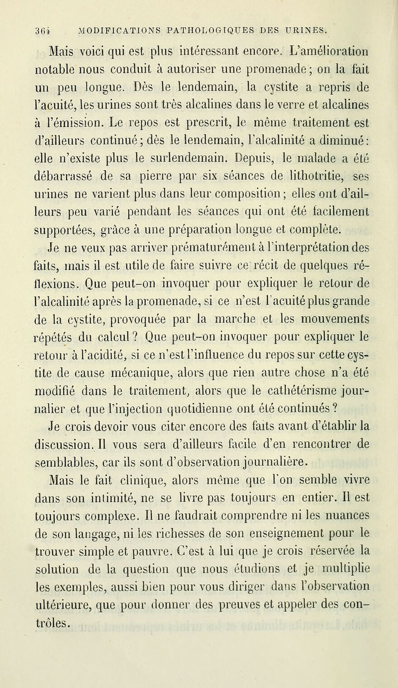 Mais voici qui est plus intéressant encore. L'amélioration notable nous conduit à autoriser une promenade ; on la fait un peu longue. Dès le lendemain, la cystite a repris de l'acuité, les urines sont très alcalines dans le verre et alcalines à l'émission. Le repos est prescrit, le même traitement est d'ailleurs continué; dès le lendemain, l'alcalinité a diminué: elle n'existe plus le surlendemain. Depuis, le malade a été débarrassé de sa pierre par six séances de lithotritie, ses urines ne varient plus dans leur composition ; elles ont d'ail- leurs peu varié pendant les séances qui ont été facilement supportées, grâce à une préparation longue et complète. Je ne veux pas arriver prématurément à l'interprétation des faits, mais il est utile de faire suivre ce récit de quelques ré- flexions. Que peut-on invoquer pour expliquer le retour de l'alcalinité après la promenade, si ce n'est l'acuité plus grande de la cystite, provoquée par la marche et les mouvements répétés du calcul? Que peut-on invoquer pour expliquer le retour à l'acidité, si ce n'est l'influence du repos sur cette cys- tite de cause mécanique, alors que rien autre chose n'a été modifié dans le traitement, alors que le cathétérisme jour- nalier et que l'injection quotidienne ont été continués ? Je crois devoir vous citer encore des faits avant d'établir la discussion. Il vous sera d'ailleurs facile d'en rencontrer de semblables, car ils sont d'observation journalière. Mais le fait clinique, alors môme que Ton semble vivre dans son intimité, ne se livre pas toujours en entier. Il est toujours complexe. Il ne faudrait comprendre ni les nuances de son langage, ni les richesses de son enseignement pour le trouver simple et pauvre. C'est à lui que je crois réservée la solution de la question que nous étudions et je multiplie les exemples, aussi bien pour vous diriger dans l'observation ultérieure, que pour donner des preuves et appeler des con- trôles.