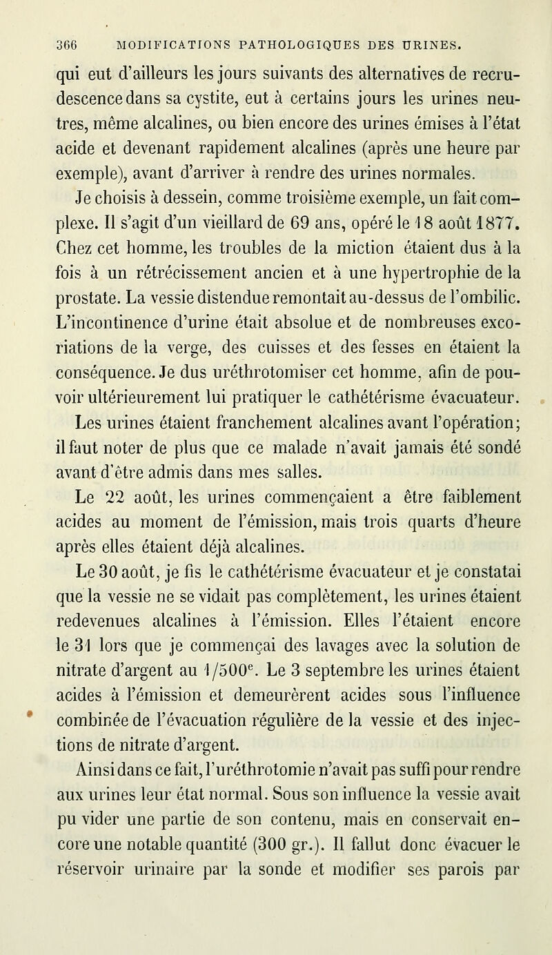 qui eut d'ailleurs les jours suivants des alternatives de recru- descence dans sa cystite, eut à certains jours les urines neu- tres, même alcalines, ou bien encore des urines émises à l'état acide et devenant rapidement alcalines (après une heure par exemple), avant d'arriver à rendre des urines normales. Je choisis à dessein, comme troisième exemple, un fait com- plexe. Il s'agit d'un vieillard de 69 ans, opéré le 18 août 1877. Chez cet homme, les troubles de la miction étaient dus à la fois à un rétrécissement ancien et à une hypertrophie de la prostate. La vessie distendue remontait au-dessus de l'ombilic. L'incontinence d'urine était absolue et de nombreuses exco- riations de la verge, des cuisses et des fesses en étaient la conséquence. Je dus uréthrotomiser cet homme, afin de pou- voir ultérieurement lui pratiquer le cathétérisme évacuateur. Les urines étaient franchement alcalines avant l'opération; il faut noter de plus que ce malade n'avait jamais été sondé avant d'être admis dans mes salles. Le 22 août, les urines commençaient a être faiblement acides au moment de l'émission, mais trois quarts d'heure après elles étaient déjà alcalines. Le 30 août, je fis le cathétérisme évacuateur et je constatai que la vessie ne se vidait pas complètement, les urines étaient redevenues alcahnes à l'émission. Elles l'étaient encore le 31 lors que je commençai des lavages avec la solution de nitrate d'argent au 1/500^ Le 3 septembre les urines étaient acides à l'émission et demeurèrent acides sous l'influence combinée de l'évacuation régulière de la vessie et des injec- tions de nitrate d'argent. Ainsi dans ce fait, l'uréthrotomie n'avait pas suffi pour rendre aux urines leur état normal. Sous son influence la vessie avait pu vider une partie de son contenu, mais en conservait en- core une notable quantité (300 gr.). Il fallut donc évacuer le réservoir urinaire par la sonde et modifier ses parois par