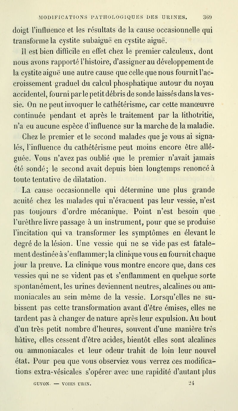 doigt rinfluence et les résultats de la cause occasionnelle qui transforme la cystite subaiguë en cystite aiguë. il est bien difficile en effet chez le premier calculeux, dont nous avons rapporté l'histoire, d'assigner au développement de la cystite aiguë une autre cause que celle que nous fournit l'ac- croissement graduel du calcul phosphatique autour du noyau accidentel, fourni par le petit débris de sonde laissés dans la ves- sie. On ne peut invoquer le cathétérisme, car cette manœuvre continuée pendant et après le traitement par la lithotritie, n'a eu aucune espèce d'influence sur la marche de la maladie. Chez le premier et le second malades que je vous ai signa- lés, l'influence du cathétérisme peut moins encore être allé- guée. Vous n'avez pas oubUé que le premier n'avait jamais été sondé; le second avait depuis bien longtemps renoncé à toute tentative de dilatation. La cause occasionnelle qui détermine une plus grande acuité chez les malades qui n'évacuent pas leur vessie, n'est pas toujours d'ordre mécanique. Point n'est besoin que l'urèthre livre passage à un instrument, pour que se produise l'incitation qui va transformer les symptômes en élevant le degré de la lésion. Une vessie qui ne se vide pas est fatale- ment destinée à s'enflammer; la clinique vous en fournit chaque jour la preuve. La clinique vous montre encore que, dans ces vessies qui ne se vident pas et s'enflamment en quelque sorte spontanément, les urines deviennent neutres, alcalines ou am- moniacales au sein même de la vessie. Lorsqu'elles ne su- bissent pas cette transformation avant d'être émises, elles ne tardent pas à changer de nature après leur expulsion. Au bout d'un très petit nombre d'heures, souvent d'une manière très hâtive, elles cessent d'être acides, bientôt efles sont alcaUnes ou ammoniacales et leur odeur trahit de loin leur nouvel état. Pour peu que vous observiez vous verrez ces modifica- tions extra-vésicales s'opérer avec une rapidité d'autant plus GUYON. — VOIES URIN. '2i