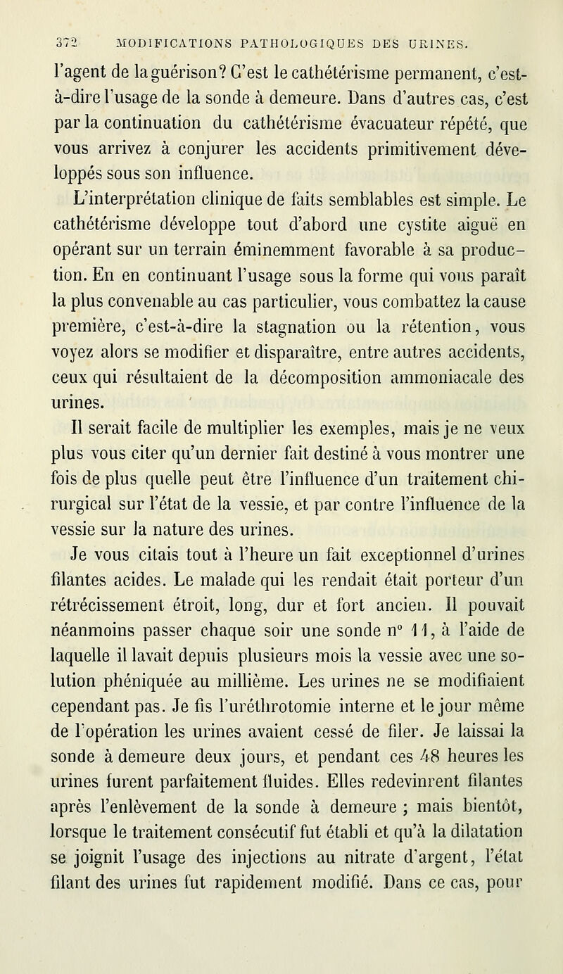 l'agent de laguérison? C'est le cathétérisme permanent, c'est- à-dire l'usage de la sonde à demeure. Dans d'autres cas, c'est par la continuation du cathétérisme évacuateur répété, que vous arrivez à conjurer les accidents primitivement déve- loppés sous son influence. L'interprétation clinique de faits semblables est simple. Le cathétérisme développe tout d'abord une cystite aiguë en opérant sur un terrain éminemment favorable à sa produc- tion. En en continuant l'usage sous la forme qui vous paraît la plus convenable au cas particulier, vous combattez la cause première, c'est-à-dire la stagnation ou la rétention, vous voyez alors se modifier et disparaître, entre autres accidents, ceux qui résultaient de la décomposition ammoniacale des urines. Il serait facile de multiplier les exemples, mais je ne veux plus vous citer qu'un dernier fait destiné à vous montrer une fois de plus quelle peut être l'influence d'un traitement chi- rurgical sur l'état de la vessie, et par contre l'influence de la vessie sur la nature des urines. Je vous citais tout à l'heure un fait exceptionnel d'urines filantes acides. Le malade qui les rendait était porteur d'un rétrécissement étroit, long, dur et fort ancien. Il pouvait néanmoins passer chaque soir une sonde n° 11, à l'aide de laquelle il lavait depuis plusieurs mois la vessie avec une so- lution phéniquée au milhème. Les urines ne se modifiaient cependant pas. Je fis l'urétlirotomie interne et le jour même de Topération les urines avaient cessé de filer. Je laissai la sonde à demeure deux jours, et pendant ces 48 heures les urines furent parfaitement fluides. Elles redevinrent filantes après l'enlèvement de la sonde à demeure ; mais bientôt, lorsque le traitement consécutif fut établi et qu'à la dilatation se joignit l'usage des injections au nitrate d'argent, l'état filant des urines fut rapidement modifié. Dans ce cas, pour