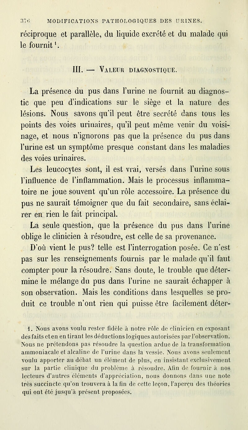 réciproque et parallèle, du liquide excrété et du malade qui le fournit *. III. — Valeur diagnostique. La présence du pus dans l'urine ne fournit au diagnos- tic que peu d'indications sur le siège et la nature des lésions. Nous savons qu'il peut être sécrété dans tous les points des voies urinaires, qu'il peut même venir du voisi- nage, et nous n'ignorons pas que la présence du pus dans l'urine est un symptôme presque constant dans les maladies des voies urinaires. Les leucocytes sont, il est vrai, versés dans l'urine sous l'influence de l'inflammation. Mais le processus inflamma- toire ne joue souvent qu'un rôle accessoire. La présence du pus ne saurait témoigner que du fait secondaire, sans éclai- rer en rien le fait principal. La seule question, que la présence du pus dans l'urine oblige le clinicien à résoudre, est celle de sa provenance. D'où vient le pus? telle est l'interrogation posée. Ce n'est pas sur les renseignements fournis par le malade qu'il faut compter pour la résoudre. Sans doute, le trouble que déter- mine le mélange du pus dans l'urine ne saurait échapper à son observation. Mais les conditions dans lesquelles se pro- duit ce trouble n'ont rien qui puisse être facilement déter- i. Nous avons voulu rester fidèle à notre rôle de clinicien en exposant des faits et en en tirant les déductions logiques autorisées par l'observation. Nous ne prétendons pas résoudre la cf uestion ardue de la transformation ammoniacale et alcaline de l'urine dans la vessie. Nous avons seulement voulu apporter au débat un élément de plus, en insistant exclusivement sur la partie clinique du problème à résoudre. Afin de fournir à nos lecteurs d'autres éléments d'appréciation, nous donnons dans une note très succincte qu'on trouvera à la fin de cette leçon, l'aperçu des théories qui ont été jusqu'à présent proposées.