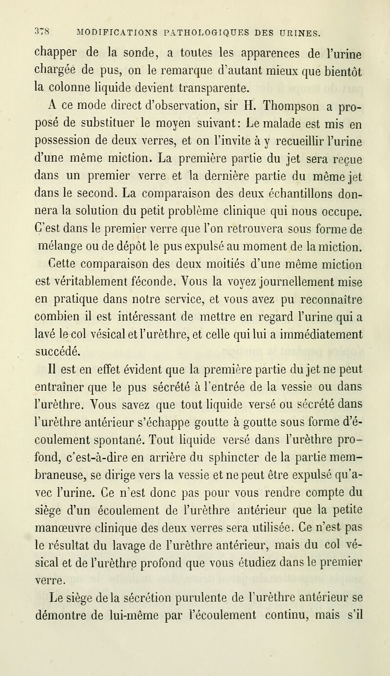 chapper de la sonde, a toutes les apparences de l'urine chargée de pus, on le remarque d'autant mieux que bientôt la colonne liquide devient transparente. A ce mode direct d'observation, sir H. Thompson a pro- posé de substituer le moyen suivant : Le malade est mis en possession de deux verres, et on l'invite à y recueillir l'urine d'une même miction. La première partie du jet sera reçue dans un premier verre et la dernière partie du même jet dans le second. La comparaison des deux échantillons don- nera la solution du petit problème clinique qui nous occupe. C'est dans le premier verre que l'on retrouvera sous forme de mélange ou de dépôt le pus expulsé au moment de la miction. Cette comparaison des deux moitiés d'une même miction est véritablement féconde. Vous la voyez journellement mise en pratique dans notre service, et vous avez pu reconnaître combien il est intéressant de mettre en regard l'urine qui a lavé le col vésicaletl'urèthre, et celle qui lui a immédiatement succédé. Il est en effet évident que la première partie du jet ne peut entraîner que le pus sécrété à l'entrée de la vessie ou dans l'urèthre. Vous savez que tout liquide versé ou sécrété dans l'urèthre antérieur s'échappe goutte à goutte sous forme d'é- coulement spontané. Tout hquide versé dans l'urèthre pro- fond, c'est-à-dire en arrière du sphincter de la partie mem- braneuse, se dirige vers la vessie et ne peut être expulsé qu'a- vec l'urine. Ce n'est donc pas pour vous rendre compte du siège d'un écoulement de l'urèthre antérieur que la petite manœuvre clinique des deux verres sera utilisée. Ce n'est pas le résultat du lavage de l'urèthre antérieur, mais du col vé- sical et de l'urèthre profond que vous étudiez dans le premier verre. Le siège delà sécrétion purulente de l'urèthre antérieur se démontre de lui-même par l'écoulement continu, mais s'il