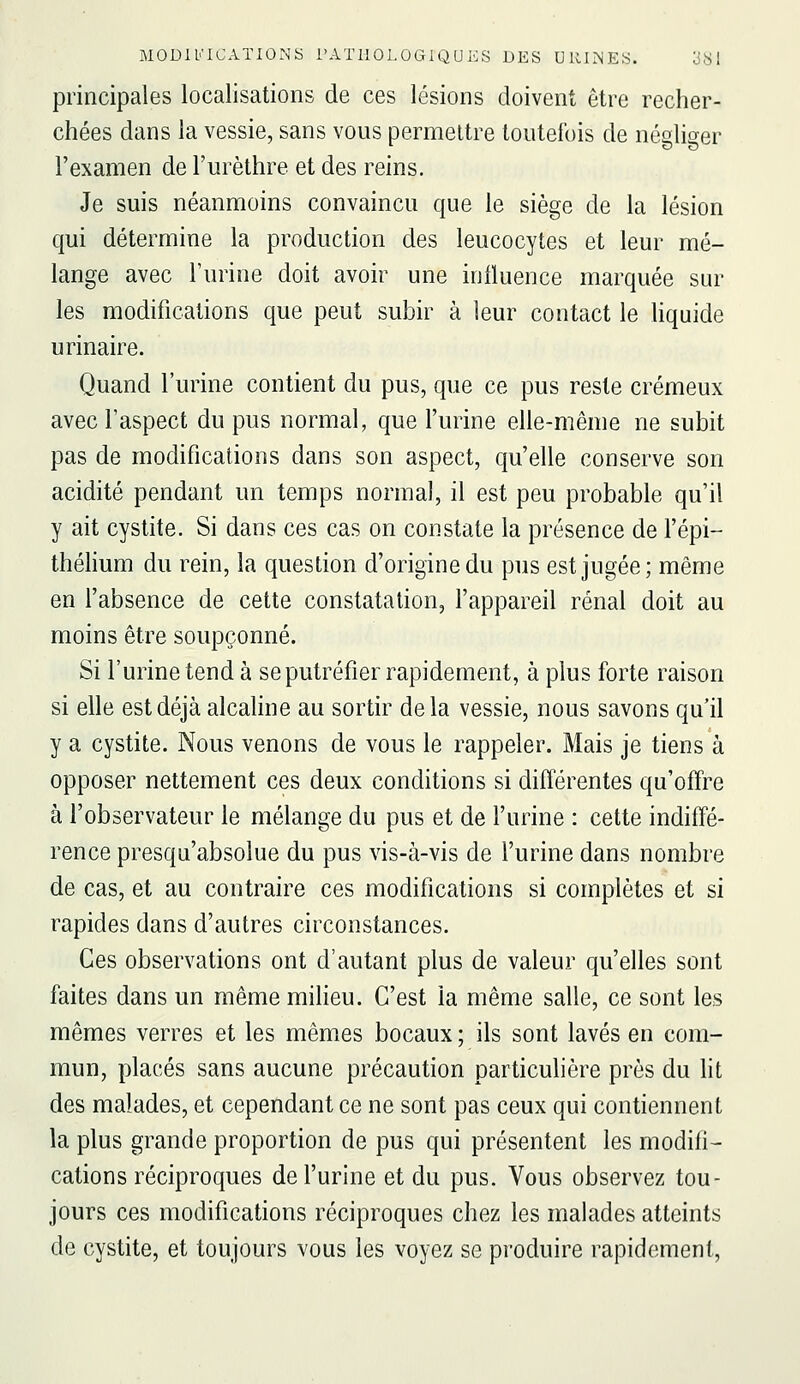 principales localisations de ces lésions doivent être recher- chées dans la vessie, sans vous permettre toutefois de négliger l'examen de l'urèthre et des reins. Je suis néanmoins convaincu que le siège de la lésion qui détermine la production des leucocytes et leur mé- lange avec Turine doit avoir une iniluence marquée sur les modifications que peut subir à leur contact le Uquide urinaire. Quand l'urine contient du pus, que ce pus reste crémeux avec l'aspect du pus normal, que l'urine elle-même ne subit pas de modifications dans son aspect, qu'elle conserve son acidité pendant un temps normal, il est peu probable qu'il y ait cystite. Si dans ces cas on constate la présence de l'épi- théhum du rein, la question d'origine du pus est jugée; même en l'absence de cette constatation, l'appareil rénal doit au moins être soupçonné. Si l'urine tend à se putréfier rapidement, à plus forte raison si elle est déjà alcaline au sortir delà vessie, nous savons qu'il y a cystite. Nous venons de vous le rappeler. Mais je tiens à opposer nettement ces deux conditions si différentes qu'offre à l'observateur le mélange du pus et de l'urine : cette indiffé- rence presqu'absolue du pus vis-à-vis de l'urine dans nombre de cas, et au contraire ces modifications si complètes et si rapides dans d'autres circonstances. Ces observations ont d'autant plus de valeur qu'elles sont faites dans un même milieu. C'est la même salle, ce sont les mêmes verres et les mêmes bocaux ; ils sont lavés en com- mun, placés sans aucune précaution particulière près du lit des malades, et cependant ce ne sont pas ceux qui contiennent la plus grande proportion de pus qui présentent les modifi- cations réciproques de l'urine et du pus. Vous observez tou- jours ces modifications réciproques chez les malades atteints de cystite, et toujours vous les voyez se produire rapidement,