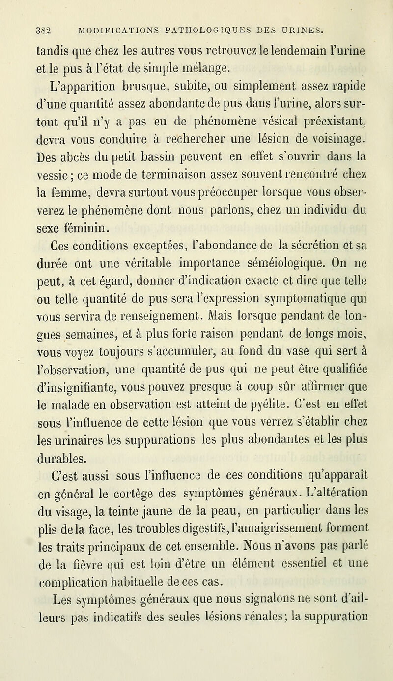 tandis que chez les autres vous retrouvez le lendemain l'urine et le pus à l'état de simple mélange. L'apparition brusque, subite, ou simplement assez rapide d'une quantité assez abondante de pus dans l'urine, alors sur- tout qu'il n'y a pas eu de phénomène vésical préexistant, devra vous conduire à rechercher une lésion de voisinage. Des abcès du petit bassin peuvent en effet s'ouvrir dans la vessie ; ce mode de terminaison assez souvent rencontré chez la femme, devra surtout vous préoccuper lorsque vous obser- verez le phénomène dont nous parlons, chez un individu du sexe féminin. Ces conditions exceptées, l'abondance de la sécrétion et sa durée ont une véritable importance séméiologique. On ne peut, à cet égard, donner d'indication exacte et dire que telle ou telle quantité de pus sera l'expression symptomatique qui vous servira de renseignement. Mais lorsque pendant de lon- gues semaines, et à plus forte raison pendant de longs mois, vous voyez toujours s'accumuler, au fond du vase qui sert à l'observation, une quantité de pus qui ne peut être quahfiée d'insignifiante, vous pouvez presque à coup sûr affirmer que le malade en observation est atteint de pyélite. C'est en effet sous l'influence de cette lésion que vous verrez s'étabhr chez les urinaires les suppurations les plus abondantes et les plus durables. C'est aussi sous l'influence de ces conditions qu'apparaît en général le cortège des symptômes généraux. L'altération du visage, la teinte jaune de la peau, en particuher dans les plis delà face, les troubles digestifs,l'amaigrissement forment les traits principaux de cet ensemble. Nous n'avons pas parlé de la fièvre qui est loin d'être un élément essentiel et une complication habituelle de ces cas. Les symptômes généraux que nous signalons ne sont d'ail- leurs pas indicatifs des seules lésions rénales; la suppuration